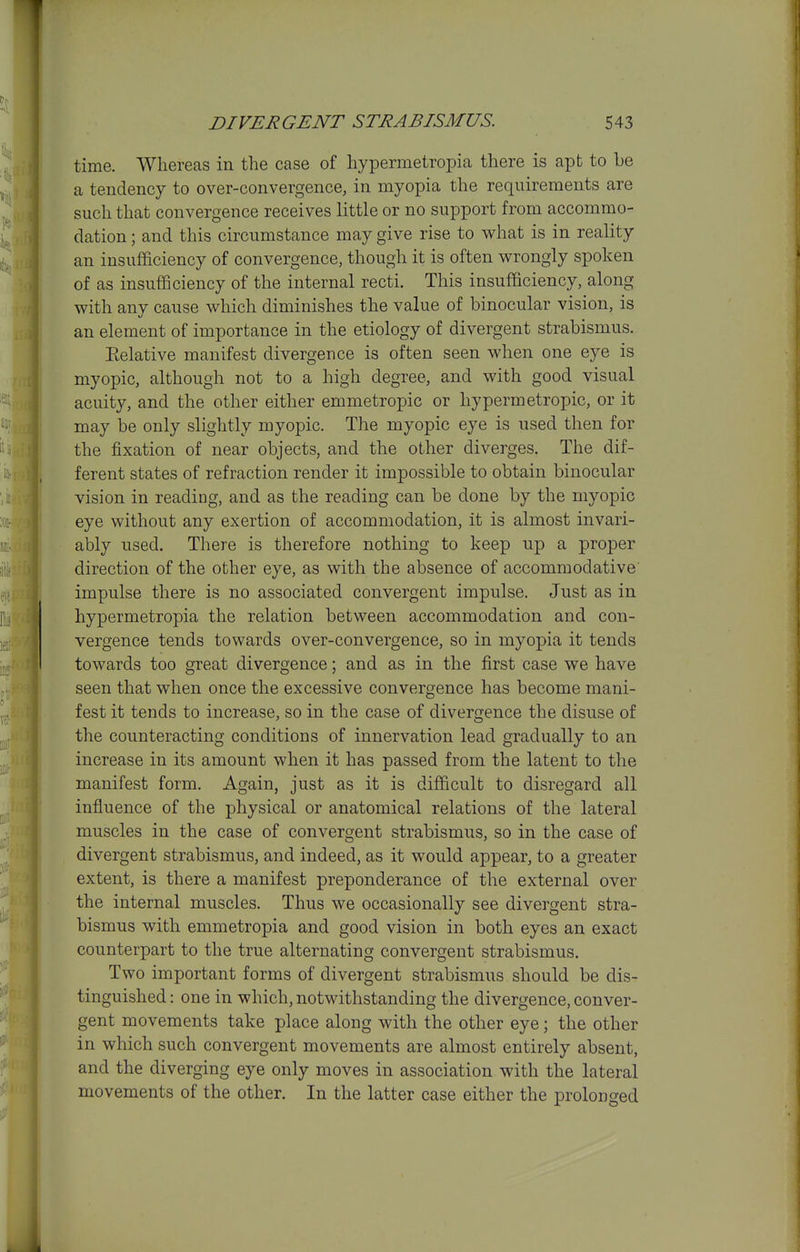 T DIVERGENT STRABISMUS. 543 time. Whereas in the case of hypermeiropia there is apt to be a tendency to over-convergence, in myopia the requirements are such that convergence receives little or no support from accommo- dation ; and this circumstance may give rise to what is in reality an insuflficiency of convergence, though it is often wrongly spoken of as insufficiency of the internal recti. This insufficiency, along with any cause which diminishes the value of binocular vision, is an element of importance in the etiology of divergent strabismus. Eelative manifest divergence is often seen when one eye is myopic, although not to a high degree, and with good visual acuity, and the other either emmetropic or hypermetropic, or it may be only slightly myopic. The myopic eye is used then for the fixation of near objects, and the other diverges. The dif- ferent states of refraction render it impossible to obtain binocular vision in reading, and as the reading can be done by the myopic eye without any exertion of accommodation, it is almost invari- ably used. There is therefore nothing to keep up a proper direction of the other eye, as with the absence of accommodative impulse there is no associated convergent impulse. Just as in hypermetropia the relation between accommodation and con- vergence tends towards over-convergence, so in myopia it tends towards too great divergence; and as in the first case we have seen that when once the excessive convergence has become mani- fest it tends to increase, so in the case of divergence the disuse of the counteracting conditions of innervation lead gradually to an increase in its amount when it has passed from the latent to the manifest form. Again, just as it is difficult to disregard all influence of the physical or anatomical relations of the lateral muscles in the case of convergent strabismus, so in the case of divergent strabismus, and indeed, as it would appear, to a greater extent, is there a manifest preponderance of the external over the internal muscles. Thus we occasionally see divergent stra- bismus with emmetropia and good vision in both eyes an exact counterpart to the true alternating convergent strabismus. Two important forms of divergent strabismus should be dis- tinguished : one in which, notwithstanding the divergence, conver- gent movements take place along with the other eye; the other in which such convergent movements are almost entirely absent, and the diverging eye only moves in association with the lateral movements of the other. In the latter case either the prolonged J