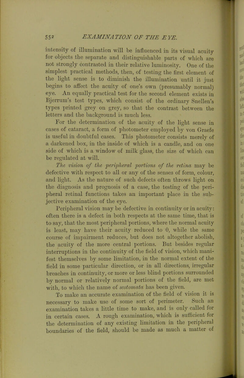 intensity of illumination will be influenced in its visual acuity for objects the separate and distinguishable parts of which are not strongly contrasted in their relative luminosity. One of the simplest practical methods, then, of testing the first element of the light sense is to diminish the illumination until it just begins to affect the acuity of one's own (presumably normal) eye. An equally practical test for the second element exists in Bjerrum's test types, which consist of the ordinary Snellen's types printed grey on grey, so that the contrast between the letters and the background is much less. Tor the determination of the acuity of the light sense in cases of cataract, a form of photometer employed by von Graefe is useful in doubtful cases. This photometer consists merely of a darkened box, in the inside of which is a candle, and on one side of which is a window of milk glass, the size of which can be regulated at will. Tlu vision of the peripheral p)ortions of the retina may be defective with respect to all or any of the senses of form, colour, and light. As the nature of such defects often throws light on the diagnosis and prognosis of a case, the testing of the peri- pheral retinal functions takes an important place in the sub- jective examination of the eye. Peripheral vision may be defective in continuity or in acuity: often there is a defect in both respects at the same time, that is to say, that the most peripheral portions, where the normal acuity is least, may have their acuity reduced to 0, while the same course of impairment reduces, but does not altogether abolish, the acuity of the more central portions. But besides regular interruptions in the continuity of the field of vision, which mani- fest themselves by some limitation, in the normal extent of the field in some particular direction, or in all directions, irregular breaches in continuity, or more or less blind portions surrounded by normal or relatively normal portions of the field, are met with, to which the name of scotomata has been given. To make an accurate examination of the field of vision it is necessary to make use of some sort of perimeter. Such an examination takes a little time to make, and is only called for in certain cases. A rough examination, which is sufficient for the determination of any existing limitation in the peripheral boundaries of the field, should be made as much a matter of