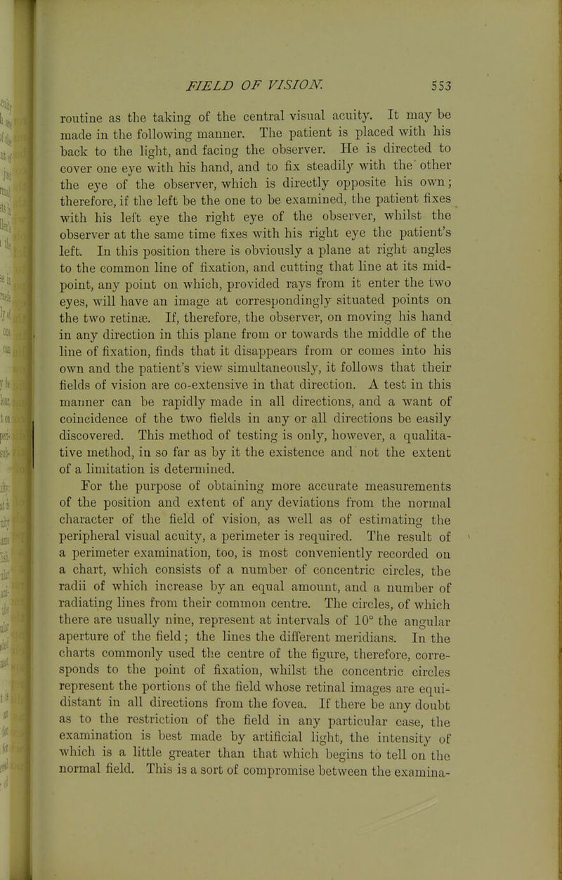 routine as the taking of the central visual acuity. It may be made in the following manner. The patient is placed with his back to the light, and facing the observer. He is directed to cover one eye with his hand, and to fix steadily with the' other the eye of the observer, which is directly opposite his own; therefore, if the left be the one to be examined, the patient fixes with his left eye the right eye of the observer, whilst the observer at the same time fixes with his right eye the patient's left. In this position there is obviously a plane at right angles to the common line of fixation, and cutting that line at its mid- point, any point on which, provided rays from it enter the two eyes, will have an image at correspondingly situated points on the two retinae. If, therefore, the observer, on moving his hand in any direction in this plane from or towards the middle of the line of fixation, finds that it disappears from or comes into his own and the patient's view simultaneously, it follows that their fields of vision are co-extensive in that direction. A test in this manner can be rapidly made in all directions, and a want of coincidence of the two fields in any or all directions be easily discovered. This method of testing is only, however, a qualita- tive method, in so far as by it the existence and not the extent of a limitation is determined. For the purpose of obtaining more accurate measurements of the position and extent of any deviations from the normal character of the field of vision, as well as of estimatino- the peripheral visual acuity, a perimeter is required. The result of a perimeter examination, too, is most conveniently recorded on a chart, which consists of a number of concentric circles, the radii of which increase by an equal amount, and a number of radiating lines from their common centre. The circles, of which there are usually nine, represent at intervals of 10° the angular aperture of the field ; the lines tlie different meridians. In the charts commonly used the centre of the figure, therefore, corre- sponds to the point of fixation, whilst the concentric circles represent the portions of the field whose retinal images are equi- distant in all directions from the fovea. If there be any doubt as to the restriction of the field in any particular case, the examination is best made by artificial light, the intensity of which is a little greater than that which begins to tell on the normal field. This is a sort of compromise between the examina-