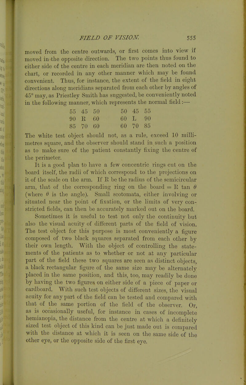 moved from the centre outwards, or first comes into view if moved in the opposite direction. The two points thus found to either side of the centre in each meridian are then noted on the chart, or recorded in any other manner which may be found convenient. Thus, for instance, the extent of the field in eight directions along meridians separated from each other by angles of 45° may, as Priestley Smith has suggested, be conveniently noted in the following manner, wdiich represents the normal field:—■ 55 45 50 50 45 55 90 K 60 60 L 90 85 70 60 60 70 85 The white test object should not, as a rule, exceed 10 milli- metres square, and the observer should stand in,such a position as to make sure of the patient constantly fixing the centre of the perimeter. It is a good plan to have a few concentric rings cut on the board itself, the radii of which correspond to the projections on it of the scale on the arm. If R be the radius of the semicircular arm, tliat of the corresponding ring on the board = E tan B (where Q is the angle). Small scotomata, either involving or situated near the point of fixation, or the limits of very con- stricted fields, can then be accurately marked out on the board. Sometimes it is useful to test not only the continuity but also the visual acuity of different parts of the field of vision. The test object for this purpose is most conveniently a figure composed of two black squares separated from each other by their own length. With the object of controlling the state- ments of the patients as to whether or not at any particular part of the field these two squares are seen as distinct objects, a black rectangular figure of the same size may be alternately placed in the same position, and this, too, may readily be done by having the two figures on either side of a piece of paper or cardboard. With such test objects of different sizes, the visual acuity for any part of the field can be tested and compared with that of the same portion of the field of the observer. Or, as is occasionally useful, for instance in cases of incomplete hemianopia, the distance from the centre at which a definitely sized test object of this kind can be just made out is compared with the distance at which it is seen on the same side of the other eye, or the opposite side of the first eye.
