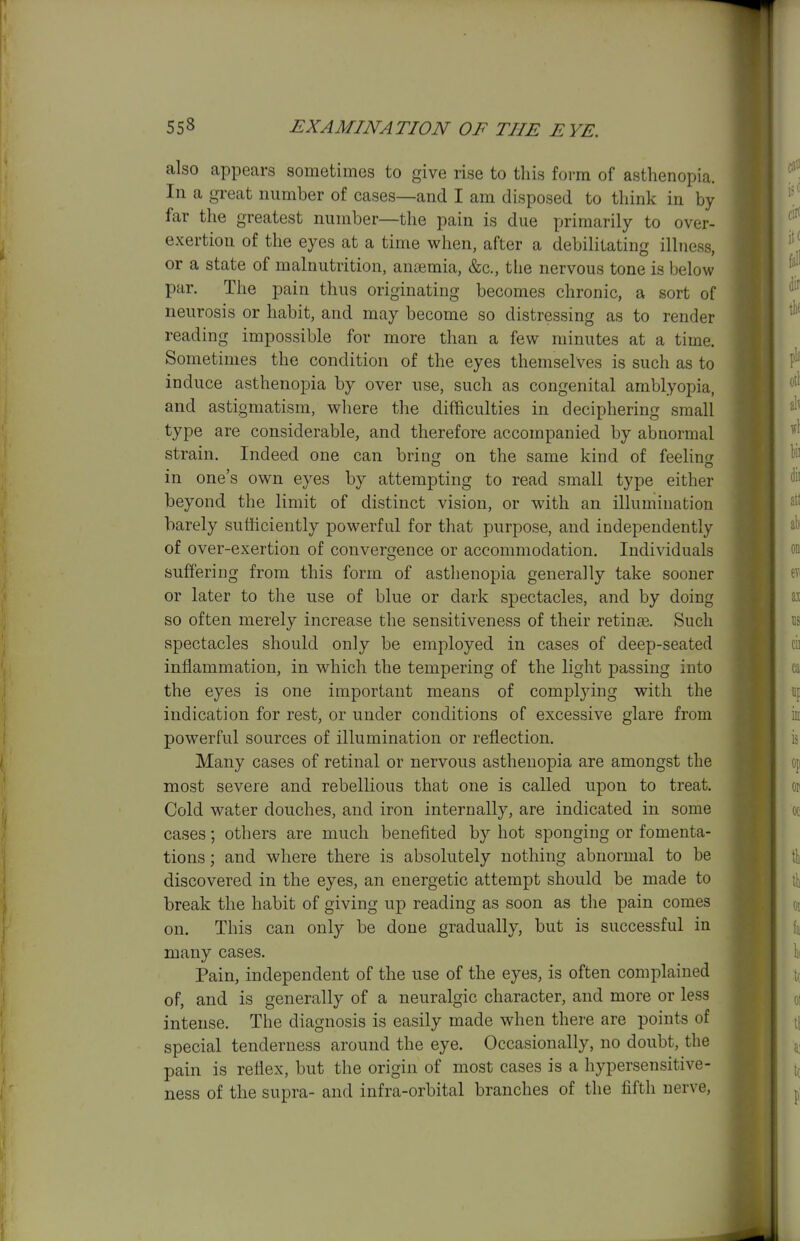 also appears sometimes to give rise to this form of asthenopia. In a great number of cases—and I am disposed to think in by far the greatest number—the pain is due primarily to over- exertion of the eyes at a time when, after a debilitating illness, or a state of malnutrition, anaemia, &c., the nervous tone is below par. The pain thus originating becomes chronic, a sort of neurosis or habit, and may become so distressing as to render reading impossible for more than a few minutes at a time. Sometimes the condition of the eyes themselves is such as to induce asthenopia by over use, such as congenital amblyopia, and astigmatism, where the difficulties in deciphering small type are considerable, and therefore accompanied by abnormal strain. Indeed one can bring on the same kind of feelins in one's own eyes by attempting to read small type either beyond the limit of distinct vision, or with an illumination barely sufhciently powerful for that purpose, and independently of over-exertion of convergence or accommodation. Individuals suffering from this form of astlienopia generally take sooner or later to the use of blue or dark spectacles, and by doing so often merely increase the sensitiveness of their retina. Such spectacles should only be employed in cases of deep-seated inflammation, in which the tempering of the light passing into the eyes is one important means of complying with the indication for rest, or under conditions of excessive glare from powerful sources of illumination or reflection. Many cases of retinal or nervous asthenopia are amongst the most severe and rebellious that one is called upon to treat. Cold water douches, and iron internally, are indicated in some cases; others are much benefited by hot sponging or fomenta- tions ; and where there is absolutely nothing abnormal to be discovered in the eyes, an energetic attempt should be made to break the habit of giving up reading as soon as the pain comes on. This can only be done gradually, but is successful in many cases. Pain, independent of the use of the eyes, is often complained of, and is generally of a neuralgic character, and more or less intense. The diagnosis is easily made when there are points of special tenderness around the eye. Occasionally, no doubt, the pain is reflex, but the origin of most cases is a hypersensitive- ness of the supra- and infra-orbital branches of the fifth nerve.