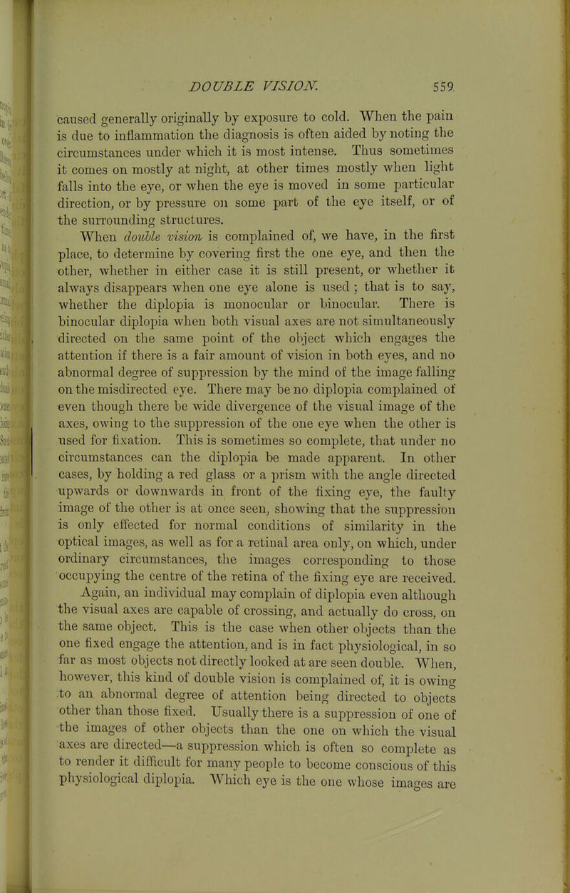 caused generally originally by exposure to cold. When the pain is due to inflammation the diagnosis is often aided by noting the circumstances under which it is most intense. Thus sometimes it comes on mostly at night, at other times mostly when light falls into the eye, or when the eye is moved in some particular direction, or by pressure on some part of the eye itself, or of the surrounding structures. When doiible, vision is complained of, we have, in the first place, to determine by covering first the one eye, and then the other, whether in either case it is still present, or whether it always disappears when one eye alone is used ; that is to say, whether the diplopia is monocular or binocular. There is binocular diplopia when both visual axes are not simultaneously directed on the same point of the object which engages the attention if there is a fair amount of vision in both eyes, and no abnormal degree of suppression by the mind of the image falling on the misdirected eye. There may be no diplopia complained of even though there be wide divergence of the visual image of the axes, owing to the suppression of the one eye when the other is used for fixation. This is sometimes so complete, that under no circumstances can the diplopia be made apparent. In other cases, by holding a red glass or a prism with the angle directed upwards or downwards in front of the fixing eye, the faulty image of the other is at once seen, showing that the suppression is only effected for normal conditions of similarity in the optical images, as well as for a retinal area only, on which, under ordinary circumstances, the images corresponding to those occupying the centre of the retina of the fixing eye are received. Again, an individual may complain of diplopia even although the visual axes are capable of crossing, and actually do cross, on the same object. This is the case when other objects than the one fixed engage the attention, and is in fact physiological, in so far as most objects not directly looked at are seen double. When, however, this kind of double vision is complained of, it is owing to an abnormal degree of attention being directed to objects other than those fixed. Usually there is a suppression of one of the images of other objects than the one on which the visual axes are directed—a suppression which is often so complete as to render it difficult for many people to become conscious of this physiological diplopia. Which eye is the one whose images are