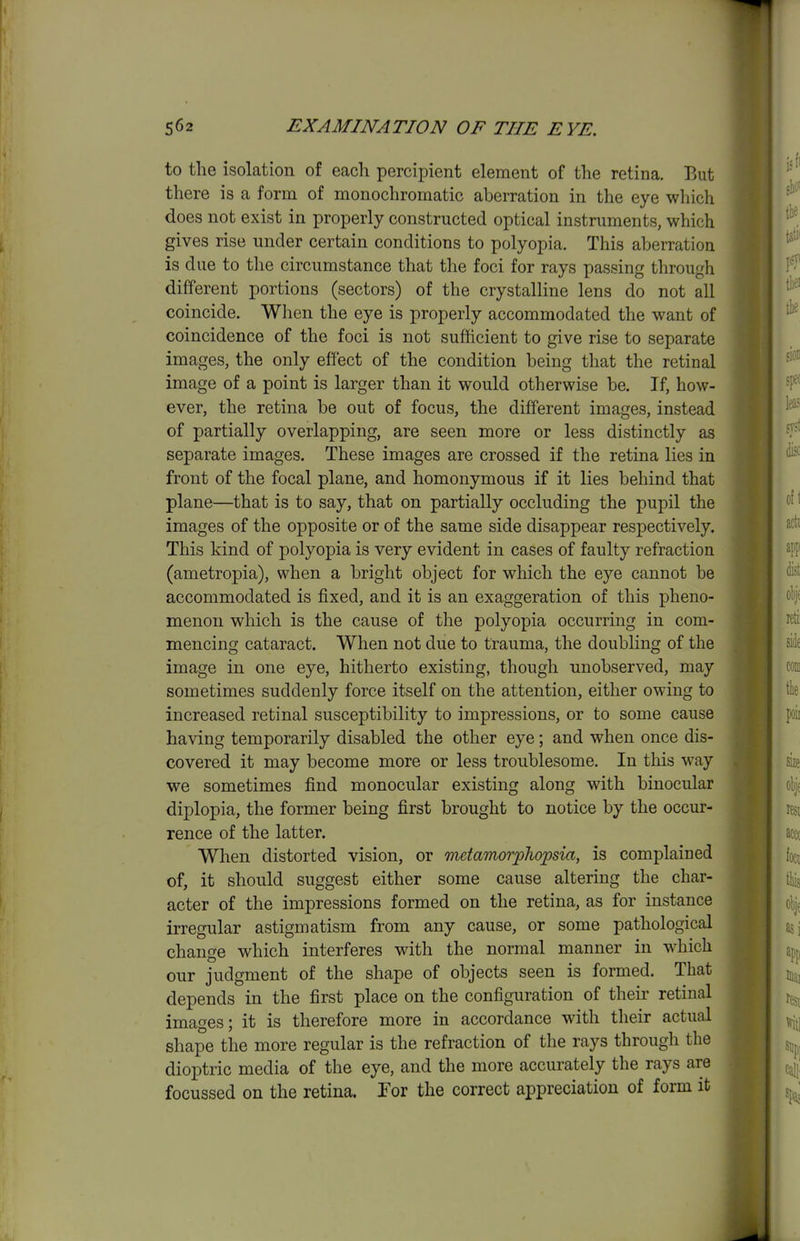 to the isolation of each percipient element of the retina. But there is a form of monochromatic aberration in the eye which does not exist in properly constructed optical instruments, which gives rise under certain conditions to polyopia. This aberration is due to the circumstance that the foci for rays passing through different portions (sectors) of the crystalline lens do not all coincide. When the eye is properly accommodated the want of coincidence of the foci is not sufficient to give rise to separate images, the only effect of the condition being that the retinal image of a point is larger than it would otherwise be. If, how- ever, the retina be out of focus, the different images, instead of partially overlapping, are seen more or less distinctly as separate images. These images are crossed if the retina lies in front of the focal plane, and homonymous if it lies behind that plane—that is to say, that on partially occluding the pupil the images of the opposite or of the same side disappear respectively. This kind of polyopia is very evident in cases of faulty refraction (ametropia), when a bright object for which the eye cannot be accommodated is fixed, and it is an exaggeration of this pheno- menon which is the cause of the polyopia occurring in com- mencing cataract. When not due to trauma, the doubling of the image in one eye, hitherto existing, though unobserved, may sometimes suddenly force itself on the attention, either owing to increased retinal susceptibility to impressions, or to some cause having temporarily disabled the other eye; and when once dis- covered it may become more or less troublesome. In this way we sometimes find monocular existing along with binocidar diplopia, the former being first brought to notice by the occur- rence of the latter. When distorted vision, or nutamorphopsia, is complained of, it should suggest either some cause altering the char- acter of the impressions formed on the retina, as for instance irregular astigmatism from any cause, or some pathological change which interferes with the normal manner in which our judgment of the shape of objects seen is formed. That depends in the first place on the configuration of their retinal images; it is therefore more in accordance with their actual shape the more regular is the refraction of the rays through the dioptric media of the eye, and the more accurately the rays are focussed on the retina. Tor the correct appreciation of form it