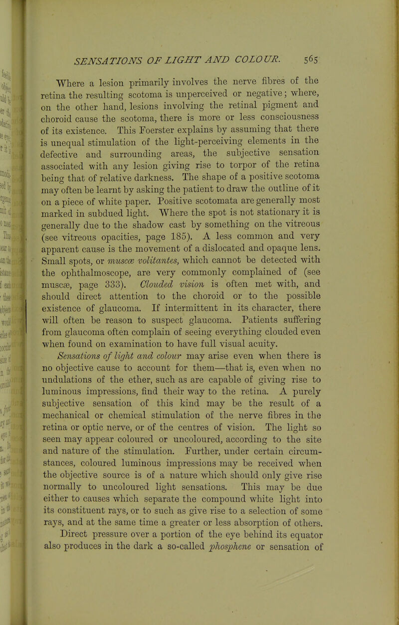 Where a lesion primarily involves the nerve fibres of the retina the resulting scotoma is unperceived or negative; where, on the other hand, lesions involving the retinal pigment and choroid cause the scotoma, there is more or less consciousness of its existence. This Foerster explains by assuming that there is unequal stimulation of the light-perceiving elements in the defective and surrounding areas, the subjective sensation associated with any lesion giving rise to torpor of the retina being that of relative darkness. The shape of a positive scotoma may often be learnt by asking the patient to draw the outline of it on a piece of white paper. Positive scotomata are generally most marked in subdued light. Where the spot is not stationary it is generally due to the shadow cast by something on the vitreous (see vitreous opacities, page 185). A less common and very apparent cause is the movement of a dislocated and opaque lens. Small spots, or niuscce volitantes, which cannot be detected with the ophthalmoscope, are very commonly complained of (see muscse, page 333). Clouded vision is often met with, and should direct attention to the choroid or to the possible existence of glaucoma. If intermittent in its character, there will often be reason to suspect glaucoma. Patients suffering from glaucoma often complain of seeing everything clouded even when found on examination to have full visual acuity. Sensations of light and colour may arise even when there is no objective cause to account for them—that is, even when no undulations of the ether, such as are capable of giving rise to luminous impressions, find their way to the retina. A purely subjective sensation of this kind may be the result of a mechanical or chemical stimulation of the nerve fibres in the retina or optic nerve, or of the centres of vision. The light so seen may appear coloured or uncoloured, according to the site and nature of the stimulation. Further, under certain circum- stances, coloured luminous impressions may be received when the objective source is of a nature which should only give rise normally to uncoloured light sensations. This may be due either to causes which separate the compound white light into its constituent rays, or to such as give rise to a selection of some rays, and at the same time a greater or less absorption of others. Direct pressure over a portion of the eye behind its equator also produces in the dark a so-called -phosighene or sensation of