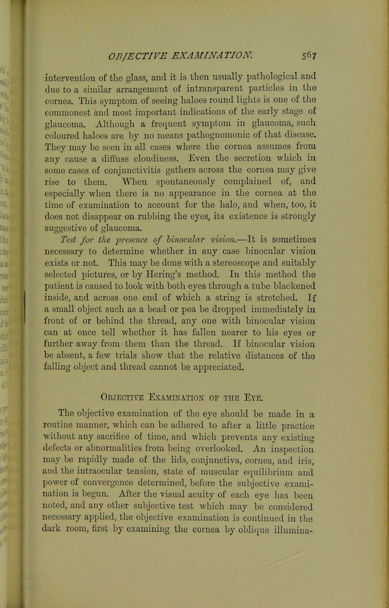 intervention of the glass, and it is then usually pathological and due to a similar arrangement of intransparent particles in the cornea. This symptom of seeing haloes round lights is one of the commonest and most important indications of the early stage of glaucoma. Although a frequent symptom in glaucoma, such coloured haloes are by no means pathognomonic of that disease. They may be seen in all cases where the cornea assumes from any cause a difiuse cloudiness. Even the secretion which in some cases of conjunctivitis gathers across the cornea may give rise to them. When spontaneously complained of, and especially when there is no appearance in the cornea at the time of examination to account for the halo, and when, too, it does not disappear on rubbing the eyes, its existence is strongly suggestive of glaucoma. Test for the, ^presence of binocular vision.—It is sometimes necessary to determine whether in any case binocular vision exists or not. This may be done with a stereoscope and suitably selected pictures, or by Hering's method. In this method the patient is caused to look with both eyes through a tube blackened inside, and across one end of which a string is stretched. If a small object such as a bead or pea be dropped immediately in front of or behind the thread, any one with binocular vision can at once tell whether it has fallen nearer to his eyes or further away from them than the thread. If binocular vision be absent, a few trials show that the relative distances of the falling object and thread cannot be appreciated. Objective Examination of the Eye. The objective examination of the eye should be made in a routine manner, which can be adhered to after a little practice without any sacrifice of time, and which prevents any existing defects or abnormalities from being overlooked. An inspection may be rapidly made of the lids, conjunctiva, cornea, and iris, and the intraocular tension, state of muscular equilibrium and power of convergence determined, before the subjective exami- nation is begun. After the visual acuity of each eye has been noted, and any other subjective test which may be considered necessary applied, the objective examination is continued in the dark room, first by examining the cornea by oblique illumina-