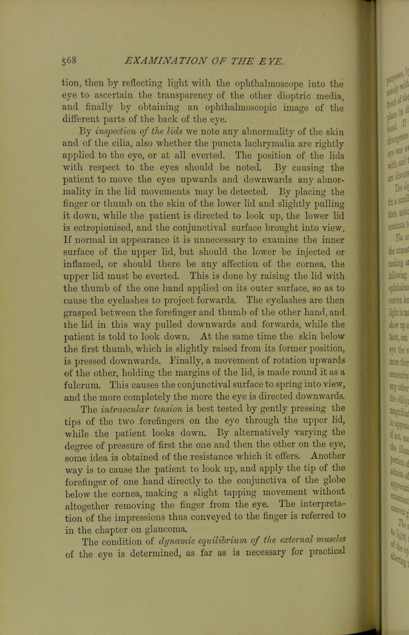 tion, then by reflecting light with the ophthalmoscope into the eye to ascertain the transparency of the other dioptric media, and finally by obtaining an ophthalmoscopic image of the different parts of the back of the eye. By inspection of the lids we note any abnormality of the skin and of the cilia, also whether the puncta lachrymalia are rightly applied to the eye, or at all everted. The position of the lids with respect to the eyes should be noted. By causing the patient to move the eyes upwards and downwards any abnor- mality in the lid movements may be detected. By placing the finger or thumb on the skin of the lower lid and slightly pulling it down, while the patient is directed to look up, the lower lid is ectropionised, and the conjunctival surface brought into view. If normal in appearance it is unnecessary to examine the inner surface of the upper lid, but should the lower be injected or inflamed, or should there be any ajffection of the cornea, the upper lid must be everted. This is done by raising the lid with the thumb of the one hand applied on its outer surface, so as to cause the eyelashes to project forwards. The eyelashes are then grasped between the forefinger and thumb of the other hand, and the lid in this way pulled downwards and forwards, while the patient is told to look down. At the same time the skin below the first thumb, which is slightly raised from its former position, is pressed downwards. Finally, a movement of rotation upwards of the other, holding the margins of the lid, is made round it as a fulcrum. This causes the conjunctival surface to spring into view, and the more completely the more the eye is directed downwards. The intraoctdar tension is best tested by gently pressing the tips of the two forefingers on the eye through the upper lid, while the patient looks down. By alternatively varying the degree of pressure of first the one and then the other on the eye, some idea is obtained of the resistance which it offers. Another way is to cause the patient to look up, and apply the tip of the forefinger of one hand directly to the conjunctiva of the globe below the cornea, making a slight tapping movement without altogether removing the finger from the eye. The interpreta- tion of the impressions thus conveyed to the finger is referred to in the chapter on glaucoma. The condition of dynamic equilibrium of the external muscles of the eye is determined, as far as is necessary for practical