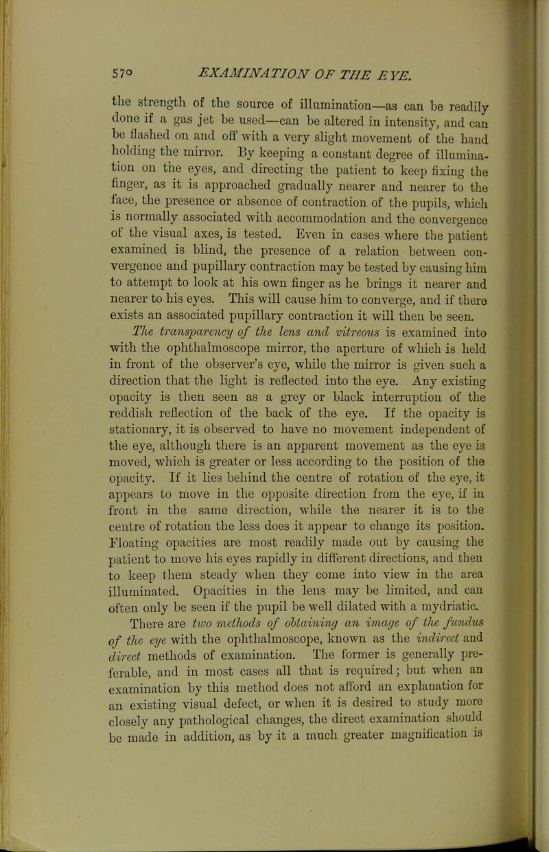 the strength of the source of illumination—as can be readily done if a gas jet be used—can be altered in intensity, and can be flashed on and off with a very slight movement of the hand holding the mirror. By keeping a constant degree of illumina- tion on the eyes, and directing the patient to keep fixing the finger, as it is approached gradually nearer and nearer to the face, the presence or absence of contraction of the pupils, which is normally associated with accommodation and the convergence of the visual axes, is tested. Even in cases where the patient examined is blind, the presence of a relation between con- vergence and pupillary contraction may be tested by causing him to attempt to look at his own finger as he brings it nearer and nearer to his eyes. This will cause him to converge, and if there exists an associated pupillary contraction it will then be seen. The transparency of the lens and vitreous is examined into with the ophthalmoscope mirror, the aperture of which is held in front of the observer's eye, while the mirror is given such a direction that the light is reflected into the eye. Any existing opacity is then seen as a grey or black interruption of the reddish reflection of the back of the eye. If the opacity is stationary, it is observed to have no movement independent of the eye, although there is an apparent movement as the eye is moved, which is greater or less according to the position of the opacity. If it lies behind the centre of rotation of the eye, it appears to move in the opposite direction from the eye, if in front in the same direction, while the nearer it is to the centre of rotation the less does it appear to change its position, rioating opacities are most readily made out by causing the patient to move his eyes rapidly in different directions, and then to keep them steady when they come into view in. the area illuminated. Opacities in the lens may be limited, and can often only be seen if the pupil be well dilated with a mydriatic. There are tioo methods of obtaining an image of the fundus of the eye with the ophthalmoscope, known as the indirect and direct methods of examination. The former is generally pre- ferable, and in most cases all that is required; but when an examination by this method does not afford an explanation for an existing visual defect, or when it is desired to study more closely any pathological changes, the direct examination should be made in addition, as by it a much greater magnification is