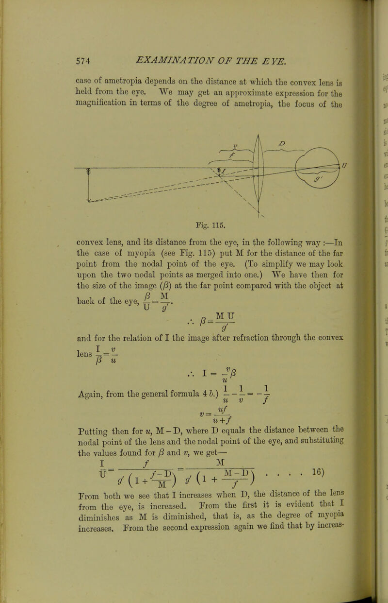 case of ametropia depends on the distance at which the convex lens is held from the eye. We may get an approximate expression for the magnification in terms of the degree of ametropia, the focus of the Fig. 115. convex lens, and its distance from the eye, in the following way :—In the case of myopia (see Fig. 115) put M for the distance of the far point from the nodal point of the eye. (To simplify we may look upon the two nodal points as merged into one.) We have then for the size of the image (^) at the far point comj)ared with the ohject at back of the eye, ^=^, g MU g' and for the relation of I the image after refraction through the convex lens 4 = — p u .'. I = J(3 u Again, from the general formula 4&.) L-L=-l. ° ' ° u V f nf v = u+f Putting then for u, M - D, where D equals the distance between the nodal point of the lens and the nodal point of the eye, and substituting the values found for and v, we get— I / M ... 16) U + M-B ) From both wo see that I increases when D, the distance of the lens from the eye, is increased. From the first it is evident that I diminishes as M is diminished, that is, as the degree of myopia increases. From the second expression again we find that by increas-