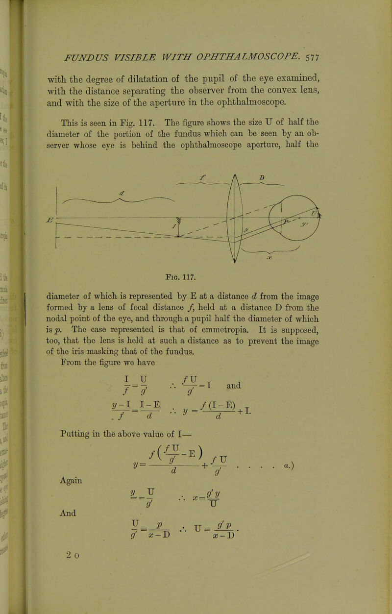 with the degree of dilatation of the pupil of the eye examined, with the distance separating the observer from the convex lens, and with the size of the aperture in the ophthalmoscope. This is seen in Fig. 117. The figure shows the size U of half the diameter of the portion of the fundus which can be seen by an ob- server whose eye is behind the ophthalmoscope aperture, half the Fig. 117. diameter of which is represented by E at a distance d from the image formed by a lens of focal distance /, held at a distance D from the nodal point of the eye, and through a pupil half the diameter of which is^. The case represented is that of emmetropia. It is supposed, too, that the lens is held at such a distance as to prevent the image of the iris masking that of the fundus. From the figure we have I f~ 9' y-1 I-E 9 and d y d ^ ' Putting in the above value of I— Again And 9' d + X 9 U a.) 3J = _:^ ... U=-^. 2 0