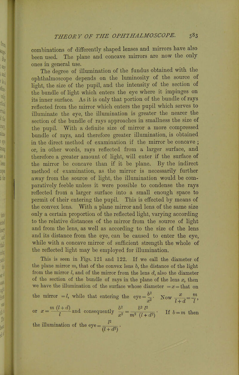 comlDinations of differently shaped lenses and mirrors have also been used. The plane and concave mirrors are now the only ones in general use. The degree of illumination of the fundus obtained with the ophthalmoscope depends on the luminosity of the source of light, the size of the pupil, and the intensity of the section of the bundle of light which enters the eye where it impinges on its inner surface. As it is only that portion of the bundle of rays reflected from the mirror which enters the pupil which serves to illuminate the eye, the illumination is greater the nearer the section of the bundle of rays approaches in smallness the size of the pupil. With a definite size of mirror a more compressed bundle of rays, and therefore greater illumination, is obtained in the direct method of examination if the mirror be concave ; or, in other words, rays reflected from a larger surface, and therefore a greater amount of light, will enter if the surface of the mirror be concave than if it be plane. By the indirect method of examination, as the mirror is necessarily further away from the source of light, the illumination would be com- paratively feeble unless it were possible to condense the rays reflected from a larger surface into a small enough space to permit of their entering the pupil. This is effected by means of the convex lens. With a plane mirror and lens of the same size only a certain proportion of the reflected light, varying according to the relative distances of the mirror from the source of light and from the lens, as well as according to the size of the lens and its distance from the eye, can be caused to enter the eye, while with a concave mirror of sufficient strength the whole of the reflected light may be employed for illumination. This is seen in Figs. 121 and 122. If we call the diameter of the plane mirror that of the convex lens &, the distance of the light from the mirror I, and of the mirror from the lens d, also the diameter of the section of the bundle of rays in the plane of the lens then we have the illumination of the surface whose diameter = a; = that on TO the mirror = while that entering the eye = — • jNfow X m x^  l + d Z' m(l + d) , ^, b^p or x=-^^ iand consequently ^ = ^2 (/ + ^2)- H b = m then 72 the illumination of the eye = (l + d^)