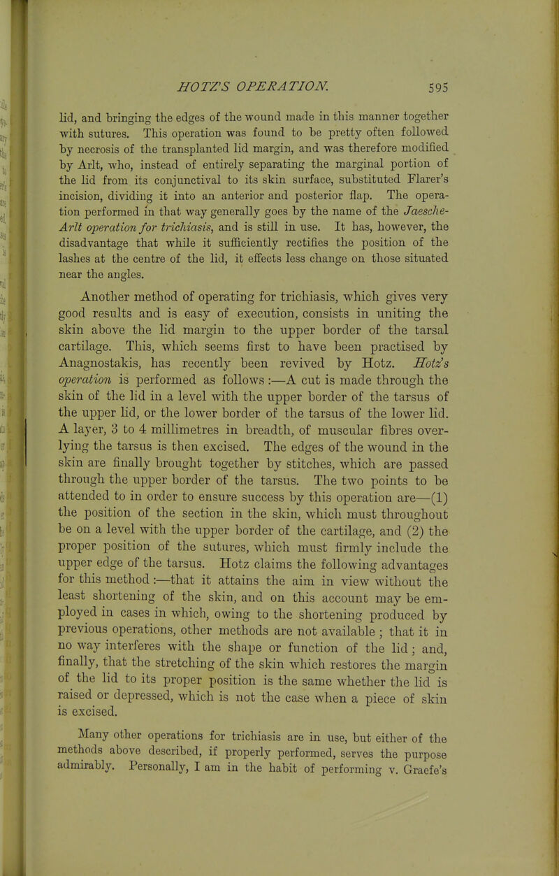 lid, and bringing the edges of the wound made in this manner together with sutures. This operation was found to be pretty often followed by necrosis of the transplanted lid margin, and was therefore modified by Arlt, who, instead of entirely separating the marginal portion of the lid from its conjunctival to its skin surface, substituted Flarer's incision, dividing it into an anterior and posterior flap. The opera- tion performed in that way generally goes by the name of the Jaesclie- Arlt operation for trichiasis, and is still in use. It has, however, the disadvantage that while it sufificiently rectifies the position of the lashes at the centre of the lid, it effects less change on those situated near the angles. Another method of operating for trichiasis, which gives very good results and is easy of execution, consists in uniting the skin above the lid margin to the upper border of the tarsal cartilage. This, which seems first to have been practised by Anagnostakis, has recently been revived by Hotz. Sotzs operation is performed as follows :—A cut is made through the skin of the lid in a level with the upper border of the tarsus of the upper lid, or the lower border of the tarsus of the lower lid. A layer, 3 to 4 millimetres in breadth, of muscular fibres over- lying the tarsus is then excised. The edges of the wound in the skin are finally brought together by stitches, which are passed through the upper border of the tarsus. The two points to be attended to in order to ensure success by this operation are—(1) the position of the section in the skin, which must throughout be on a level with the upper border of the cartilage, and (2) the proper position of the sutures, which must firmly include the upper edge of the tarsus. Hotz claims the following advantages for this method :—that it attains the aim in view without the least shortening of the skin, and on this account may be em- ployed in cases in which, owing to the shortening produced by previous operations, other methods are not available; that it in no way interferes with the shape or function of the lid; and, finally, that the stretching of the skin which restores the margin of ^ the lid to its proper position is the same whether the lid is raised or depressed, which is not the case when a piece of skin is excised. Many other operations for trichiasis are in use, but either of the methods above described, if properly performed, serves the purpose admirably. Personally, I am in the habit of performing v. Graefe's