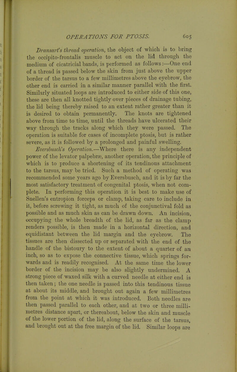 Dransart's thread operation, the object of whicli is to bring the occipito-frontalis muscle to act on the lid through the medium of cicatricial bands, is performed as follows :—One end of a thread is passed below the skin from just above the upper border of the tarsus to a few millimetres above the eyebrow, the other end is carried in a similar manner parallel with the first. Similarly situated loops are introduced to either side of this one, these are then all knotted tightly over pieces of drainage tubing, the lid being thereby raised to an extent rather greater than it is desired to obtain permanently. The knots are tightened above from time to time, until the threads have ulcerated their way through the tracks along which they were passed. The operation is suitable for cases of incomplete ptosis, but is rather severe, as it is followed by a prolonged and painful swelling. Evershuscli s Operation.—Where there is any independent power of the levator palpebree, another operation, the principle of which is to produce a shortening of its tendinous attachment to the tarsus, may be tried. Such a method of operating was recommended some years ago by Eversbusch, and it is by far the most satisfactory treatment of congenital ptosis, when not com- plete. In performing this operation it is best to make use of Snellen's entropion forceps or clamp, taking care to include in it, before screwing it tight, as much of the conjunctival fold as possible and as much skin as can be drawn down. An incision, occupying the whole breadth of the lid, as far as the clamp renders possible, is then made in a horizontal direction, and equidistant between the lid margin and the eyebrow. The tissues are then dissected up or separated with the end of the handle of the bistoury to the extent of about a quarter of an inch, so as to expose the connective tissue, which springs for- wards and is readily recognised. At the same time the lower border of the incision may be also slightly undermined. A strong piece of waxed silk with a curved needle at either end is then taken; the one needle is passed into this tendinous tissue at about its middle, and brought out again a few millimetres from the point at which it was introduced. Both needles are then passed parallel to each other, and at two or three milli- metres distance apart, or thereabout, below the skin and muscle of the lower portion of the lid, along the surface of the tarsus, and brought out at the free margin of the lid. Similar loops are