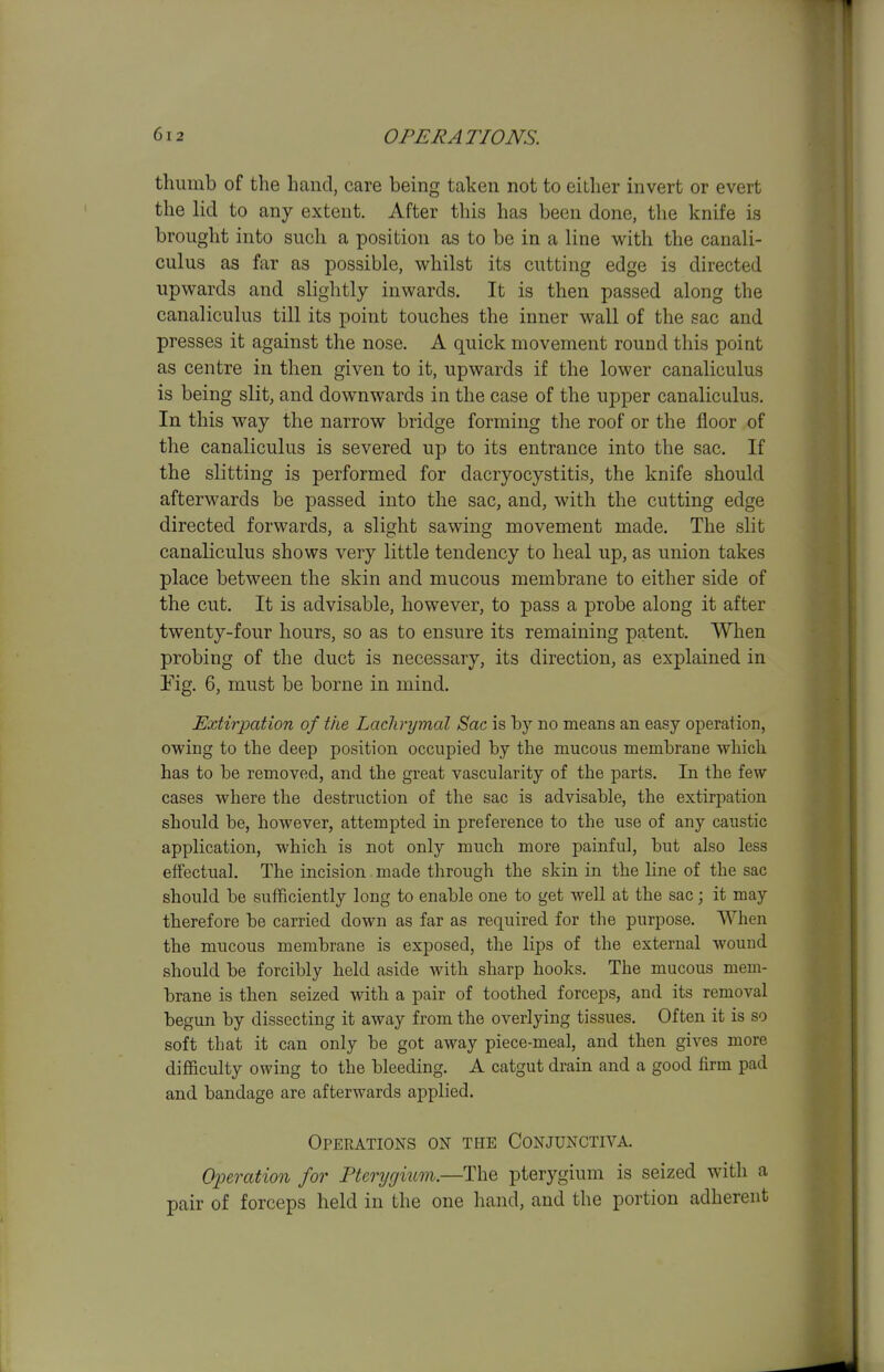 thumb of the hand, care being taken not to either invert or evert the lid to any extent. After this has been done, the knife is brought into such a position as to be in a line with the canali- culus as far as possible, vi^hilst its cutting edge is directed upwards and slightly inwards. It is then passed along the canaliculus till its ^Doint touches the inner wall of the sac and presses it against the nose. A quick movement round this point as centre in then given to it, upwards if the lower canaliculus is being slit, and downwards in the case of the upper canaliculus. In this way the narrow bridge forming the roof or the floor of the canaliculus is severed up to its entrance into the sac. If the slitting is performed for dacryocystitis, the knife should afterwards be passed into the sac, and, with the cutting edge directed forwards, a slight sawing movement made. The slit canaliculus shows very little tendency to heal up, as union takes place between the skin and mucous membrane to either side of the cut. It is advisable, however, to pass a probe along it after twenty-four hours, so as to ensure its remaining patent. When probing of the duct is necessary, its direction, as explained in Fig. 6, must be borne in mind. Extirpation of the Lachrymal Sac is by no means an easy operation, owing to the deep position occupied by the mucous membrane which has to he removed, and the great vascularity of the parts. In the few cases where the destruction of the sac is advisable, the extirpation should be, however, attempted in preference to the use of any caustic application, which is not only much more painful, but also less effectual. The incision made through the skin in the hne of the sac should be sufficiently long to enable one to get well at the sac; it may therefore be carried down as far as required for the purpose. When the mucous membrane is exposed, the lips of the external wound should be forcibly held aside with sharp hooks. The mucous mem- brane is then seized with a pair of toothed forceps, and its removal begun by dissecting it away from the overlying tissues. Often it is so soft that it can only be got away piece-meal, and then gives more difficulty owing to the bleeding. A catgut drain and a good firm pad and bandage are afterwards applied. Operations on the Conjunctiva. Operation for Pterygium.—The pterygium is seized with a pair of forceps held in the one hand, and the portion adherent