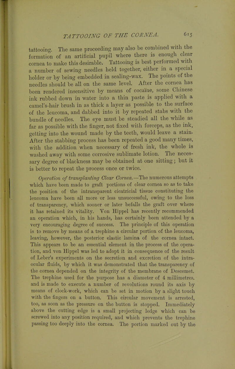 TATTOOING OF THE CORNEA. 6t5 tattooing. The same proceeding may also be combined with the formation of an artificial pupil where there is enough clear cornea to make this desirable. Tattooing is best performed with a number of sewing needles held together, either in^ a special holder or by being embedded in sealing-wax. The points of the needles should be all on the same level. After the cornea has been rendered insensitive by means of cocaine, some Chinese ink rubbed down in water into a thin paste is applied with a camel's-hair brush in as thick a layer as possible to the surface of the leucoma, and dabbed into it by repeated stabs with the bundle of needles. The eye must be steadied all the while as far as possible with the finger, not fixed with forceps, as the ink, getting into the wound made by the teeth, would leave a stain. After the stabbing process has been repeated a good many times, with the addition when necessary of fresh ink, the whole is washed away with some corrosive sublimate lotion. The neces- sary degree of blackness may be obtained at one sitting ; but it is better to repeat the process once or twice. Operation of transplanting Clear Cornea.—The numerous attempts which have been made to graft portions of clear cornea so as to take the position of the intransparent cicatricial tissue constituting the leucoma have been all more or less unsuccessful, owing to the loss of transparency, which sooner or later befalls the graft over where it has retained its vitality. Yon Hippel has recently recommended an operation which, in his hands, has certainly been attended by a very encouraging degree of success. The principle of this operation is to remove by means of a trephine a circular portion of the leucoma, leaving, however, the posterior elastic lamina of the cornea intact. This appears to be an essential element in the process of the opera- tion, and von Hippel was led to adopt it in consequence of the result of Leber's experiments on the secretion and excretion of the intra- ocular fluids, by which it was demonstrated that the transparency of the cornea depended on the integrity of the membrane of Descemet. The trephine used for the purpose has a diameter of 4 millimetres, and is made to execute a number of revolutions round its axis by means of clock-work, which can be set in motion by a slight touch with the fingers on a button. This circular movement is arrested, too, as soon as the pressure on the button is stopped. Immediately above the cutting edge is a small projecting ledge which can be screwed into any position required, and which prevents the trephine passing too deeply into the cornea. The portion marked out by the