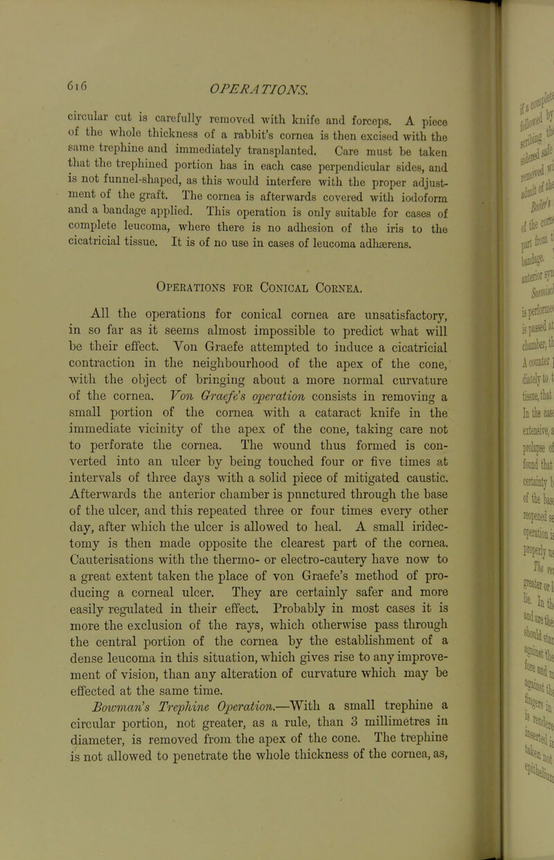 circular cut is carefully removed with knife and forceps. A piece of the whole thickness of a rahhit's cornea is then excised with the same trephine and immediately transplanted. Care must he taken that the trephined portion has in each case perpendicular sides, and is not funnel-shaped, as this would interfere with the proper adjust- ment of the graft. The cornea is afterwards covered with iodoform and a bandage applied. This operation is only suitable for cases of complete leucoma, where there is no adhesion of the iris to the cicatricial tissue. It is of no use in cases of leucoma adhserens. Operations foe Conical Cornea. All the operations for conical cornea are unsatisfactory, in so far as it seems almost impossible to predict what will be their effect. Von Graefe attempted to induce a cicatricial contraction in the neighbourhood of the apex of the cone, with the object of bringing about a more normal curvature of the cornea. Vo% Graefe's operation consists in removing a small portion of the cornea with a cataract knife in the immediate vicinity of the apex of the cone, taking care not to perforate the cornea. The wound thus formed is con- verted into an ulcer by being touched four or five times at intervals of three days with a solid piece of mitigated caustic. Afterwards the anterior chamber is punctured through the base of the ulcer, and this repeated three or four times every other day, after which the ulcer is allowed to heal. A small iridec- tomy is then made opposite the clearest part of the cornea. Cauterisations with the thermo- or electro-cautery have now to a great extent taken the place of von Graefe's method of pro- ducing a corneal ulcer. They are certainly safer and more easily regulated in their effect. Probably in most cases it is more the exclusion of the rays, which otherwise pass through the central portion of the cornea by the establishment of a dense leucoma in this situation, which gives rise to any improve- ment of vision, than any alteration of curvature which may be effected at the same time. JBoivman's Trephine Operation.—With a small trephine a circular portion, not greater, as a rule, than 3 millimetres in diameter, is removed from the apex of the cone. The trephine is not allowed to penetrate the whole thickness of the cornea, as,