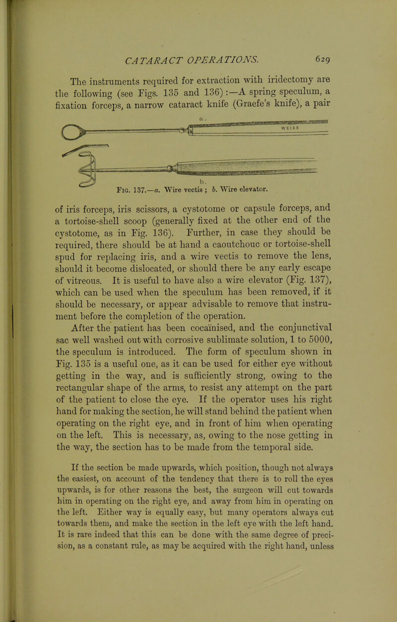 The instruments required for extraction with iridectomy are the following (see Figs. 135 and 136):—A spring speculum, a fixation forceps, a narrow cataract knife (Graefe's knife), a pair of iris forceps, iris scissors, a cystotome or capsule forceps, and a tortoise-shell scoop (generally fixed at the other end of the cystotome, as in Fig. 136). Further, in case they should be required, there should he at hand a caoutchouc or tortoise-shell spud for replacing iris, and a wire vectis to remove the lens, should it become dislocated, or should there be any early escape of vitreous. It is useful to have also a wire elevator (Fig. 137), which can be used when the speculum has been removed, if it should be necessary, or appear advisable to remove that instru- ment before the completion of the operation. After the patient has been cocainised, and the conjunctival sac well washed out with corrosive sublimate solution, 1 to 5000, the speculum is introduced. The form of speculum shown in Fig. 135 is a useful one, as it can be used for either eye without getting in the way, and is sufficiently strong, owing to the rectangular shape of the arms, to resist any attempt on the part of the patient to close the eye. If the operator uses his right hand for making the section, he will stand behind the patient when operating on the right eye, and in front of him when operating on the left. This is necessary, as, owing to the nose getting in the way, the section has to be made from the temporal side. If the section be made upwards, which position, though not always the easiest, on account of the tendency that there is to roll the eyes upwards, is for other reasons the best, the surgeon will cut towards him in operating on the right eye, and away from him in operating on the left. Either way is equally easy, but many operators always cut towards them, and make the section in the left eye with the left hand. It is rare indeed that this can be done with the same degree of preci- sion, as a constant rule, as may be acquired with the right hand, unless