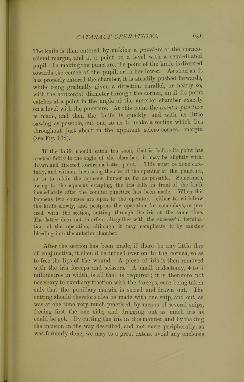 Tlie knife is then entered by making a ^unchbre at the corneo- scleral margin, and at a point on a level with a semi-dilated pupil. In making the puncture, the point of the knife is directed towards the centre of the pupil, or rather lower. As soon as it has properly entered the chamber, it is steadily pushed forwards, while being gradually given a direction parallel, or nearly so, with the horizontal diameter through the cornea, until its point catches at a point in the angle of the anterior chamber exactly on a level with the puncture. At this point the counter puncture is made, and then the knife is quickly, and with as little sawing as possible, cut out, so as to make a section which lies throughout just about in the apparent sclero-corneal margin (see Fig. 138). If the knife should catch too soon, that is, before its point has reached fairly to the angle of the chamber, it may be slightly with- drawn and directed towards a better point. This must be done care- fully, and without increasing the size of the opening at the puncture, so as to retain the aqueous humor as far as possible. Sometimes, owing to the aqueous escaping, the iris falls in front of the knife immediately after the counter puncture has been made. When this happens two courses are open to the operator,—either to withdraw the knife slowly, and postpone the operation for some days, or pro- ceed with the section, cutting through the iris at the same time. The latter does not interfere altogether with the successful termina- tion of the operation, although it may complicate it by causing bleeding into the anterior chamber. After the section has been made, if there be any little flap of conjunctiva, it should be turned over on to the cornea, so as to free the lips of the wound. A piece of iris is then removed with the iris forceps and scissors. A small iridectomy, 4 to 5 millimetres in width, is all that is required ; it is therefore not necessary to exert any traction with the forceps, care being taken only that the pupillary margin is seized and drawn out. The cutting should therefore also be made with one snip, and out, as was at one time very much practised, by means of several snips, freeing first the one side, and dragging out as much iris as could be got. By cutting the iris in this manner, and by making the incision in the way described, and not more peripherally, as was formerly dune, we may to a great extent avoid a,ny encleisis