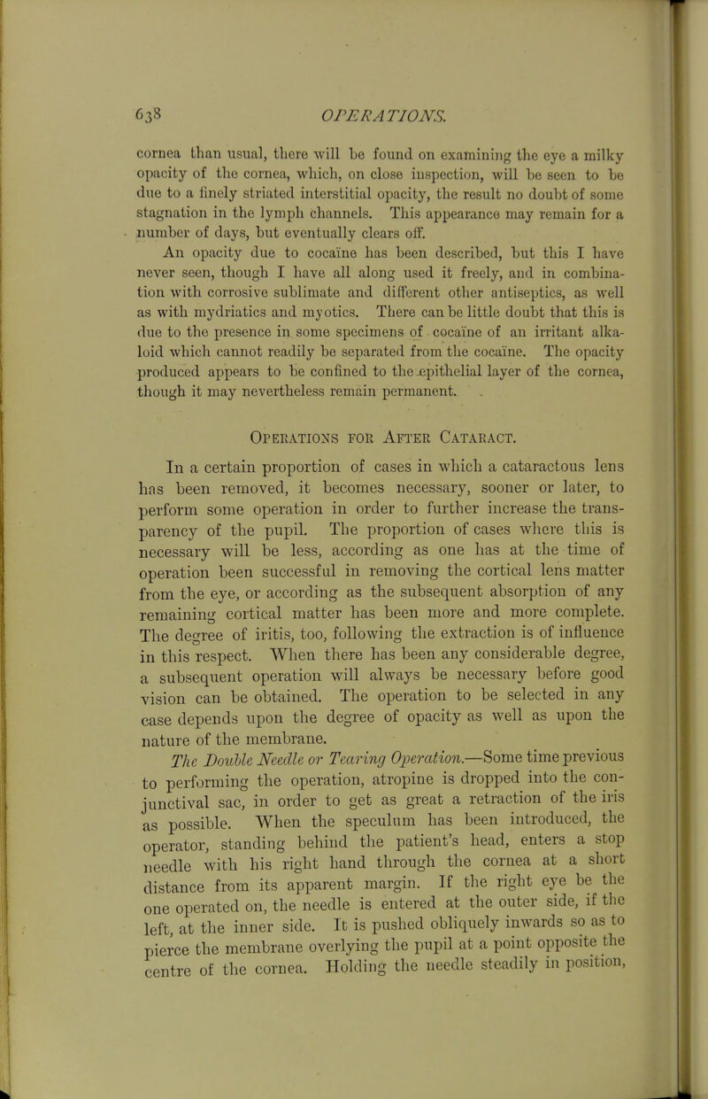 cornea than usual, there will be found on examining the eye a milky opacity of the cornea, which, on close inspection, will be seen to be due to a finely striated interstitial opacity, the result no doubt of some stagnation in the lymph channels. This appearance may remain for a number of days, but eventually clears off. An opacity due to cocaine has been described, but this I have never seen, though I have all along used it freely, and in combina- tion with corrosive sublimate and different other antiseptics, as well as with mydriatics and myotics. There can be little doubt that this is due to the presence in some specimens of cocaine of an irritant alka- loid which cannot readily be separated from the cocaine. The opacity produced appears to be confined to the jepithelial layer of the cornea, though it may nevertheless remain permanent. Opeeations for After Cataract. In a certain proportion of cases in which a cataractous lens has been removed, it becomes necessary, sooner or later, to perform some operation in order to further increase the trans- parency of the pupil. The proportion of cases where this is necessary will be less, according as one has at the time of operation been successful in removing the cortical lens matter from the eye, or according as the subsequent absorption of any remaining cortical matter has been more and more complete. The degree of iritis, too, following the extraction is of influence in this respect. When there has been any considerable degree, a subsequent operation will always be necessary before good vision can be obtained. The operation to be selected in any case depends upon the degree of opacity as well as upon the nature of the membrane. The Double Needle or Tearing Operation—^omo, time previous to performing the operation, atropine is dropped into the con- junctival sac, in order to get as great a retraction of the iris as possible. When the speculum has been introduced, the operator, standing behind the patient's head, enters a stop needle with his right hand through the cornea at a short distance from its apparent margin. If the right eye be the one operated on, the needle is entered at the outer side, if the left, at the inner side. It is pushed obliquely inwards so as to pierce the membrane overlying the pupil at a point opposite the centre of the cornea. Holding the needle steadily in position,