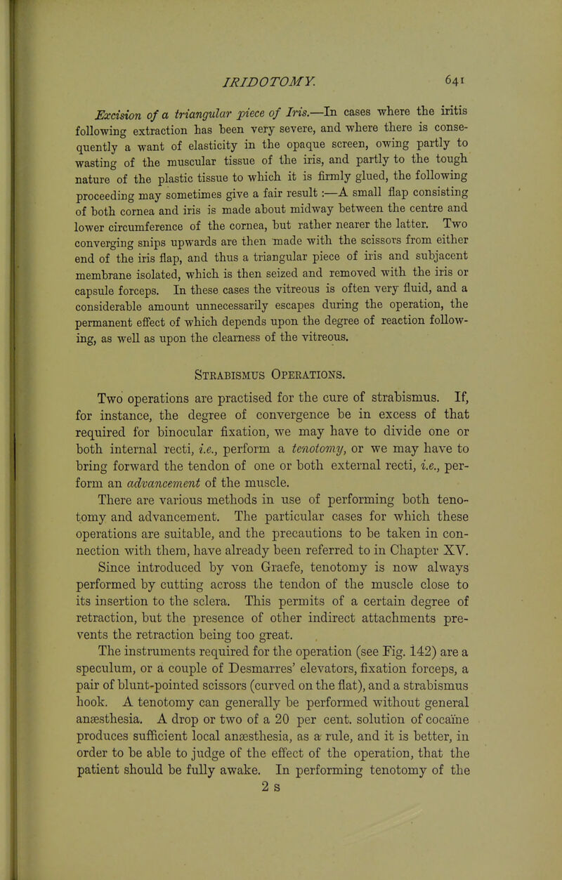 Excision of a triangular piece of Iris.—In cases where the iritis following extraction has been very severe, and where there is conse- quently a want of elasticity in the opaque screen, owing partly to wasting of the muscular tissue of the iris, and partly to the tough nature of the plastic tissue to which it is firmly glued, the following proceeding may sometimes give a fair result:—A small flap consisting of both cornea and iris is made about midway between the centre and lower circumference of the cornea, but rather nearer the latter. Two converging snips upwards are then made with the scissors from either end of the iris flap, and thus a triangular piece of ii'is and subjacent membrane isolated, which is then seized and removed with the iris or capsule forceps. In these cases the vitreous is often very fluid, and a considerable amount unnecessarily escapes during the operation, the permanent efi'ect of which depends upon the degree of reaction follow- ing, as well as upon the clearness of the vitreous. Stkabismus Operations. Two operations are practised for the cure of strabismus. If, for instance, the degree of convergence be in excess of that required for binocular fixation, we may have to divide one or both internal recti, i.e., perform a tenotomy, or we may have to bring forward the tendon of one or both external recti, i.e., per- form an advancement of the muscle. There are various methods in use of performing both teno- tomy and advancement. The particular cases for which these operations are suitable, and the precautions to be taken in con- nection with them, have already been referred to in Chapter XV. Since introduced by von Graefe, tenotomy is now always performed by cutting across the tendon of the muscle close to its insertion to the sclera. This permits of a certain degree of retraction, but the presence of other indirect attachments pre- vents the retraction being too great. The instruments required for the operation (see Fig. 142) are a speculum, or a couple of Desmarres' elevators, fixation forceps, a pair of blunt-pointed scissors (curved on the flat), and a strabismus hook. A tenotomy can generally be performed without general anaesthesia. A drop or two of a 20 per cent, solution of cocaine produces sufficient local ana3sthesia, as ar rule, and it is better, in order to be able to judge of the effect of the operation, that the patient should be fully awake. In performing tenotomy of the 2 s