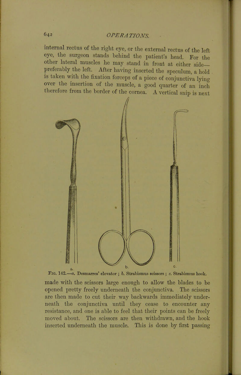 internal rectus of the right eye, or the external rectus of the left eye, the surgeon stands behind the patient's head. For the other lateral muscles he may stand in front at either side- preferably the left. After having inserted the speculum, a hold is taken with the fixation forceps of a piece of conjunctiva lying over the insertion of the muscle, a good quarter of an inch therefore from the border of the cornea. A vertical snip is next Fig. 142.—a. Desmarres' elevator ; J. Strabismus scissors ; c. Strabismus hook. made with the scissors large enough to allow the blades to be opened pretty freely underneath the conjunctiva. The scissors are then made to cut their way backwards immediately under- neath the conjunctiva until they cease to encounter any resistance, and one is able to feel that their points can be freely moved about. The scissors are then withdrawn, and the hook inserted underneath the muscle. This is done by first passing