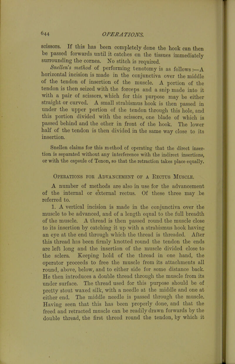 scissors. If this has been completely done the hook can then be passed forwards until it catches on the tissues immediately suri'ounding the cornea. No stitch is required. Snellen's method of performing tenotomy is as follows: A horizontal incision is made in the conjunctiva over the middle of the tendon of insertion of the muscle. A portion of the tendon is then seized with the forceps and a snip made into it with a pair of scissors, which for this purpose may be either straight or curved. A small strabismus hook is then passed in under the upper portion of the tendon through this hole, and this portion divided with the scissors, one blade of which is passed behind and the other in front of the hook. The lower half of the tendon is then divided in the same way close to its insertion. Snellen claims for this method of operatiBg that the direct inser- tion is sei)arated without any interference with the indirect insertions, or with the capsule of Tenon, so that the retraction takes place equally. Operations for Advancement of a Eectus Muscle. A number of methods are also in use for the advancement of the internal or external rectus. Of these three may be referred to. 1. A vertical incision is made in the conjunctiva over the muscle to be advanced, and of a length equal to the full breadth of the muscle. A thread is then passed round the muscle close to its insertion by catching it up with a strabismus hook having an eye at the end through which the thread is threaded. After this thread has been firmly knotted round the tendon the ends are left long and the insertion of the muscle divided close to the sclera. Keeping hold of the thread in one hand, the operator proceeds to free the muscle from its attachments all round, above, below, and to either side for some distance back. He then introduces a double thread through the muscle from its under surface. The thread used for this purpose should be of pretty stout waxed silk, with a needle at the middle and one at either end. The middle needle is passed through the muscle. Having seen that this has been properly done, and that the freed and retracted muscle can be readily drawn forwards by the double thread, the first thread round the tendon, by which it