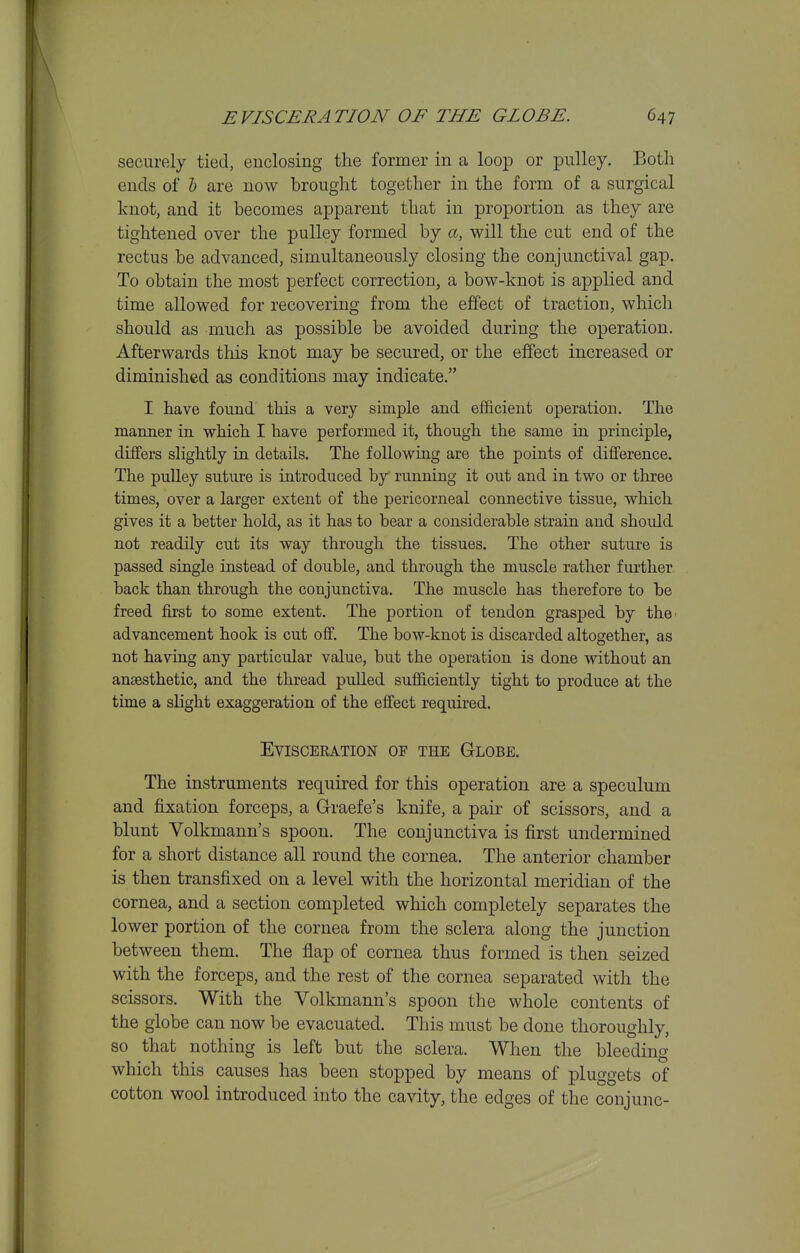 securely tied, enclosing the former in a loop or pulley. Both ends of 6 are now brought together in the form of a surgical knot, and it becomes apparent that in proportion as they are tightened over the pulley formed by a, will the cut end of the rectus be advanced, simultaneously closing the conjunctival gap. To obtain the most perfect correction, a bow-knot is applied and time allowed for recovering from the effect of traction, which should as much as possible be avoided during the operation. Afterwards tliis knot may be secured, or the effect increased or diminished as conditions may indicate. I have found this a very simple and efficient operation. The manner in which I have performed it, though the same in. principle, differs slightly in details. The following are the points of difference. The pulley suture is introduced by running it out and in two or three times, over a larger extent of the pericorneal connective tissue, which gives it a better hold, as it has to bear a considerable strain and should not readily cut its way through the tissues. The other suture is passed single instead of double, and through the muscle rather further back than through the conjunctiva. The muscle has therefore to be freed first to some extent. The portion of tendon grasped by the' advancement hook is cut off. The bow-knot is discarded altogether, as not having any particular value, but the operation is done without an anaesthetic, and the thread pulled sufficiently tight to produce at the time a sHght exaggeration of the effect required. EVISCEKATION OF THE GlOBE. The instruments required for this operation are a speculum and fixation forceps, a Graefe's knife, a pair of scissors, and a blunt Volkmann's spoon. The conjunctiva is first undermined for a short distance all round the cornea. The anterior chamber is then transfixed on a level with the horizontal meridian of the cornea, and a section completed which completely separates the lower portion of the cornea from the sclera along the junction between them. The flap of cornea thus formed is then seized with the forceps, and the rest of the cornea separated with the scissors. With the Volkmann's spoon the whole contents of the globe can now be evacuated. This must be done thoroughly, so that nothing is left but the sclera. When the bleeding which this causes has been stopped by means of pluggets of cotton wool introduced into the cavity, the edges of the conjunc-
