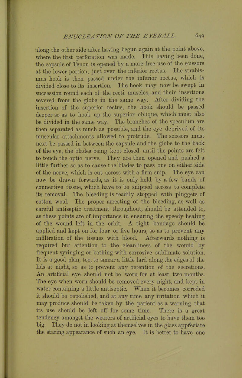 along the other side after having begun again at the point ahove, where the first perforation was made. This having been done, the capsule of Tenon is opened by a more free use of the scissors at the lower portion, just over the inferior rectus. The strabis- mus hook is then passed under the inferior rectus, which is divided close to its insertion. The hook may now be swept in succession round each of the recti muscles, and their insertions severed from the globe in the same way. After dividing the insertion of the superior rectus, the hook should be passed deeper so as to hook up the superior oblique, which must also be divided in the same way. The branches of the speculum are then separated as much as possible, and the eye deprived of its muscular attachments allowed to protrude. The scissors must next be passed in between the capsule and the globe to the back of the eye, the blades being kept closed until the points are felt to touch the optic nerve. They are then opened and pushed a little further so as to cause the blades to pass one on either side of the nerve, which is cut across with a firm snip. The eye can now be drawn forwards, as it is only held by a few bands of connective tissue, which have to be snipped across to complete its removal. The bleeding is readily stopped with pluggets of cotton wool. The proper arresting of the bleeding, as well as careful antiseptic treatment throughout, should be attended to, as these points are of importance in ensuring the speedy healing of the wound left in the orbit. A tight bandage should be applied and kept on for four or five hours, so as to prevent any infiltration of the tissues with blood. Afterwards nothing is required but attention to the cleanliness of the wound by frequent syringing or bathing with corrosive sublimate solution. It is a good plan, too, to smear a little lard along the edges of the lids at night, so as to prevent any retention of the secretions. An artificial eye should not be worn for at least two months. The eye when worn should be removed every night, and kept in water contaiping a little antiseptic. When it becomes corroded it should be repolished, and at any time any irritation which it may produce should be taken by the patient as a warning that its use should be left off for some time. There is a great tendency amongst the wearers of artificial eyes to have them too big. They do not in looking at themselves in the glass appreciate the staring appearance of such an eye. It is better to have one
