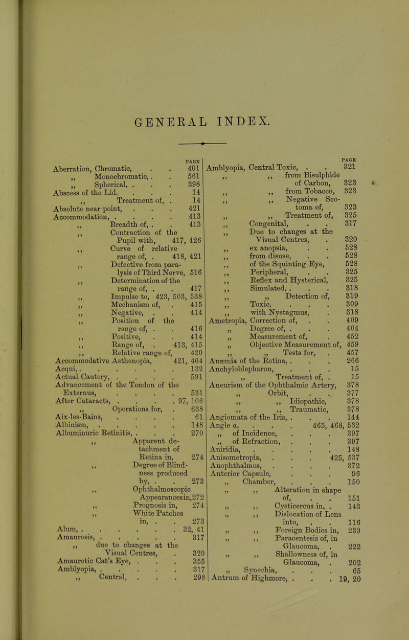 GENERAL INDEX. Aberration, Chromatic, ,, Monochromatic, . ,, Spherical, . Abscess of the Lid, ,, Treatment of, Absolute near point. Accommodation, . Breadth of. PAGE 401 561 398 14 14 421 413 413 >» >> >> > J Contraction of the Pupil with, 417, 426 Curve of relative range of, . 418, 421 Defective from para- lysis of Third Nerve, 516 Determination of the range of, . . 417 Impulse to, 423, 503, 538 Mechanism of, . 415 Negative, . . 414 Position of the range of, . . 416 Positive, . . 414 Range of, . 413, 415 Relative range of, 420 Accommodative Asthenopia, 421, 464 Acqui,. . . . . . 132 Actual Cautery, . . . . 591 Advancement of the Tendon of the Externus, .... 531 After Cataracts, . . . . 97, 106 ,, Operations for, . 638 Aix-Ies-Bains, .... 61 Albinism, . . . . . 148 Albuminuric Retinitis, . . . 270 Apparent de- tachment of Retina in, 274 ,, Degree of Blind- ness produced by, . . 273 ,, Ophthalmoscopic Appearances in, 2 7 2 ,, Prognosis in, 274 ,, White Patches in, . . 273 Alum 32, 41 Amaurosis, 317 due to changes at the Visual Centres, . 320 Amaurotic Cat's Eye, . . . 355 Amblyopia, . . . . . 317 ,, Central, , . . 298 >> PAGE Amblyopia, Central Toxic, . . 321 ,, from Bisulphide of Carbon, 323 from Tobacco, 323 Negative Sco- toma of, 323 ,, Treatment of, 325 Congenital, . . 317 Due to changes at the Visual Centres, . 320 ex anopsia, . . 528 from disuse, . . 528 of the Squinting Eye, 528 Peripheral, , . 325 Reflex and Hysterical, 325 Simulated, . . . 318 „ Detection of, 319 Toxic, ... 309 with Nystagmus, . 318 Ametropia, Correction of, . . 409 Degree of, . . . 404 Measurement of, . 452 )» > > >» ) > Objective Measurement of, 459 Tests for, . 457 Anaemia of the Retina, . . . 266 Anchyloblepharon, . . . 15 ,, Treatment of, . 15 Aneurism of the Ophthalmic Artery, 378 Orbit, . . 377 ,, Idiopathic, 378 ,, ,, Traumatic, 378 Angiomata of the Iris, . . . 144 Angle a, . . . 465, 468, 532 ,, of Incidence, . . . 397 „ of Refraction, . , . 397 Aniridia, . . , , . 148 Anisometropia, . . , 425, 537 Anophthalmos, .... 372 Anterior Capsule, , . . 96 ,, Chamber, . , . 150 „ ,, Alteration in shape of, . . 151 Cysticercus in, . 143 Dislocation of Lens into, . . 116 Foreign Bodies in, 230 Paracentesis of, in Glaucoma, . 222 Shallowness of, in Glaucoma, » „ Synechia, Antrum of Highmore, 202 65 19, 20