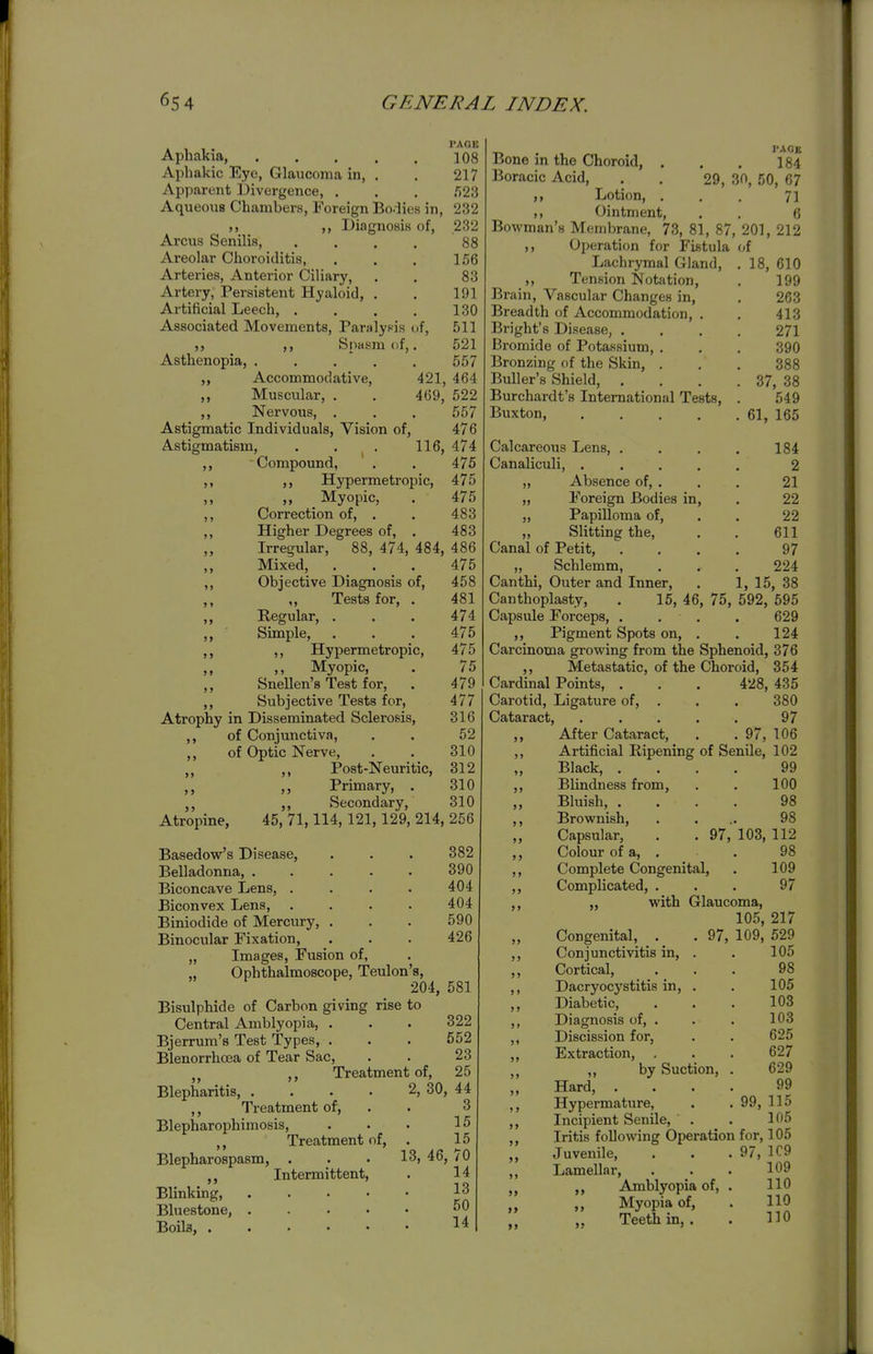 »» > > PAGE Aphakia, 108 Aphakic Eye, Glaucoma in, . . 217 Apparent Divergence, . , . .'523 Aqueous Chambers, Foreign Bodies in, 232 ,, Diagnosis of, 232 Arcus Senilis, , . . . 88 Areolar Choroiditis, . . . 156 Arteries, Anterior Ciliary, . . 83 Artery, Persistent Hyaloid, . . 191 Artificial Leech, . , . . 130 Associated Movements, Paralysis of, 511 Spasm of,. 521 Asthenopia, . . . . . 557 Accommodative, 421, 464 ,, Muscular, . . 469, 522 ,, Nervous, , . . 557 Astigmatic Individuals, Vision of, 476 Astigmatism, . . . 116, 474 ,, Compound, , . 475 ,, ,, Hypermetropic, 475 ,, „ Myopic, . 475 ,, Correction of, . . 483 ,, Higher Degrees of, , 483 Irregular, 88, 474, 484, 486 ,, Mixed, . . , 475 ,, Objective Diagnosis of, 458 Tests for, . 481 Regular, . , . 474 Simple, . . . 475 ,, Hypermetropic, 475 ,, Myopic, . 75 ,, Snellen's Test for, . 479 ,, Subjective Tests for, 477 Atrophy in Disseminated Sclerosis, 316 ,, of Conjunctiva, . . 52 of Optic Nerve, . . 310 „ ,, Post-Neuritic, 312 „ Primary, . 310 ,, Secondary, 310 Atropine, 45, 71,114,121,129, 214, 256 Basedow's Disease, . . . 382 Belladonna 390 Biconcave Lens, . . . . 404 Biconvex Lens 404 Biniodide of Mercury, . . . 590 Binocular Fixation, . . . 426 Images, Fusion of, Ophthalmoscope, Teulon's, 204, 581 Bisulphide of Carbon giving rise to Central Amblyopia, . . . 322 Bjerrum's Test Types, ... 552 Blenorrhoea of Tear Sac, . . 23 ,, Treatment of, 25 Blepharitis, . . . . 2, 30, 44 ,, Treatment of, . . 3 Blepharophimosis, . . . 15 Treatment of, . 15 Blepharospasm, ... 13, 46, 70 Intermittent, . 14 Blinking, 13 Bluestone, ..... 50 Boils, 14 I'AGK Bone in the Choroid, , . . 184 Boracic Acid, . . 29, 30, 50, 67 Lotion, . . . 71 ,, Ointment, . . 6 Bowman's Membrane, 73, 81, 87, 201, 212 ,, Operation for Fistula of Lachrymal Gland, . 18, 610 Tension Notation, . 199 Brain, Vascular Changes in, . 263 Breadth of Accommodation, . . 413 Bright's Disease, .... 271 Bromide of Potassium, . . . 390 Bronzing of the Skin, . . . 388 Buller's Shield, . . . . 37, 38 Burchardt's International Tests, . 549 Buxton, 61, 165 Calcareous Lens, .... 184 Canaliculi, ..... 2 „ Absence of, . . . 21 „ Foreign Bodies in, . 22 „ Papilloma of, . . 22 ,, Slitting the, . . 611 Canal of Petit, .... 97 „ Schlemm, . . . 224 Canthi, Outer and Inner, . 1, 15, 38 Canthoplasty, . 15, 46, 75, 592, 595 Capsule Forceps, .... 629 ,, Pigment Spots on, . . 124 Carcinoma growing from the Sphenoid, 376 ,, Metastatic, of the Choroid, 354 Cardinal Points, . . . 428, 435 Carotid, Ligature of. Cataract, ,, After Cataract, ,, Artificial Ripening Black, . Blindness from, Bluish, . Brownish Capsular, Colour of a, >> 5> 380 97 . 97, 106 of Senile, 102 99 100 98 98 97, 103, 112 98 >) J) Complete Congenital, . 109 Complicated, ... 97 ,, with Glaucoma, 105, 217 Congenital, . Conjunctivitis in. Cortical, Dacryocystitis in, . Diabetic, Diagnosis of, . Discission for. Extraction, , ,, by Suction, Hard, Hypermature, >> 97, 109, 529 105 98 105 103 103 625 627 629 99 .99,115 Incipient Senile, . . 105 Iritis following Operation for, 105 Juvenile, . . . 97, 1C9 Lamellar, . . . 109 Amblyopia of, . 110 ,, Myopia of, . 110 Teeth in, . . HO