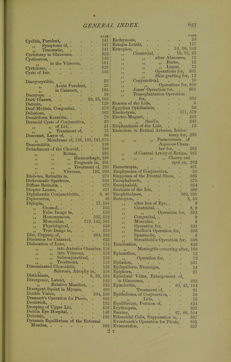 Cyclitis, Purulent, ,, Symptoms of, . ,, Traumatic, Cyclotomy in Glaucoma, Cysticercus, in the Vitreous, Cystotome, .... Cysts of Irif, Dacryocystitis, ,, Acute Purulent, ,, in Cataract, . Dacryops, .... Dark Glasses, . . .29 Daturin, .... Deaf-Mutism, Congenital, Delusions, .... Dendriform Keratitis, . Dermoid Cysts of Conjunctiva, „ „ of Lid, . „ ,, Treatment of, Descemet, Layer of, „ Membrane of, 136, 138 Descemititis, Detachment of the Choroid, . ,, ,, Retina, PAGE 141 141 141 222 143 191 628 143 22 23 105 18 , 33,165 129 279 563 78 59 61 15 66 141,615 136 184 285 5 > 5) J > Haemorrhagic, 266 Prognosis in, 291 Treatment of, 295 ,, Vitreous, 192, 290 Diabetes, Retinitis in, . . 274 Dichromatic Spectrum, . . 340 Diffuse Retinitis, .... 270 Dioptre Lenses, . . . . 411 Diphtheritic Conjunctivitis, . . 9, 46 Diplococcus, .... 42 Diplopia, 17, 504 ,, Crossed, .... 505 „ False Image in, . . 510 Homonymous, . 505, 512 Monocular, . 119, 145, 561 Physiological, . . . 559 True Image in, . . 510 Disc, Cupping of, . . 204, 205 Discission for Cataract, . . 625 Dislocation of Lens, . . . 115 into Anterior Chamber, 116 into Vitreous, . 116 ,, ,, Subconjunctival, . 116 ,, ,, Treatment, . . 118 Disseminated Choroiditis, . . 156 Sclerosis, Atrophy in, 316 50, 594 542 543 469 504, 509 605 132 516 146 129 Distichiasis, Divergence, Latent, ,, Relative Manifest, Divergent Squint in Myopia, Double Vision, Dransart's Operation for Ptosis, Droitwich, .... Drooping of Upper Lid, Dublin Eye Hospital, . Duboisin, .... Dynamic Equilibrium of the External Muscles, Ecchymosis, Ectopia Lentis, . Ectropion, . ,, Cicatricial, 568 2 PAGE 53 117 . 10, 36, 342 10, 12, 23 after Abscesses, 12 ,, Burns, 12 ,, Lupus, 12 ,, Operations for, 601 Skin grafting for, 12 ,, Conjunctival, . . 10 ,, Operations for, 600 ,, Jones' Operation for, . 601 ,, Transplantation Operation for, ... 603 Eczema of the Lids, ... 6 Egyptian Ophthalmia, . . . 50 Electrolysis, . . . 371, 379 Electro-Magnet, .... 243 „ SneU's, . . 243 Elephantiasis of the Lids, . . 15 Embolism in Retinal Ai-teries, Iridec- tomy for, 285 ,, ,, ,, Paracentesis of Aqueous Cham- ber for, . 285 ,, of Central Artery of Retina, 285 „ ,, ,, „ Cherry-red spot on, 282 Emmetropia, .... 401 Emphysema of Conjunctiva, . 54 Einpyema of the Frontal Sinus, . 365 Encephalocele, .... 375 Encephaloid, .... 354 Encleisis of the Iris, . . . 360 Enophthalmos, . . . 360, 391 Entropion, . . . . . 8, 50 ,, after loss of Eye, . ,, Cicatricial, . ,, ,, Operation for, ,, Congenital, . ,, Muscular, ,, Operation for, ,, Snellen's Operation for, ,, Spasmodic, . ,, Streatfield's Operation for. Enucleation, 9 8, 9 593 9 8 591 596 8 596 649 Meningitis occurring after, 169 Epicanthus, . . . , 12 ,, Operation for, . . 12 Epilation, 591 Epileptiform Neuralgia, . . 14 Epiphora, . . . . . 21 Episcleral Veins, Enlargement of, in Glaucoma, .... 202 Episcleritis, . . . .60, 45, 164 ,, Treatment of, . . 61 Epithelioma of Conjunctiva, . . 59 ,, Lids, ... 15 Equilibrium, Position of, . . 424 Erythropsia, . . . . 327 Eserine, . . . .67, 80, 504 Ethmoidal Cells, Suppuration in, . 367 Eversbusch's Operation for Ptosis, 605 Evisceration, . . . . 257