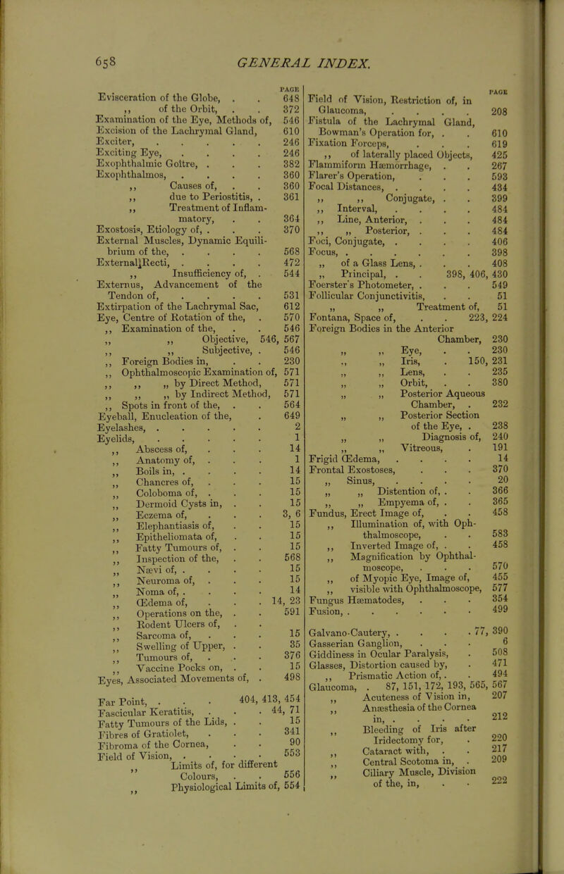 Evisceration of the Globe, . of the Orbit, Examination of the Eye, Methods of, Excision of the Lachrymal Gland, Exciter, Exciting Eye, Exophthalmic Goitre, . Exophthalmos, ,, Causes of, ,, due to Periostitis, . Treatment of Inflam- matory, Exostosis, Etiology of, . External Muscles, Dynamic Equili- brium of the, .... External]Recti, .... ,, Insufficiency of, Externus, Advancement of the Tendon of, ... . Extirpation of the Lachrymal Sac, Eye, Centre of Rotation of the. Examination of the. PAGE 648 372 546 610 246 246 382 360 360 361 364 370 568 472 544 531 612 570 546 Objective, 546, 567 ,, Subjective, . 546 Foreign Bodies in, . . 230 Ophthalmoscopic Examination of, 571 ,, „ by Direct Method, 571 ,, „ by Indirect Method, 571 Spots in front of the, . . 564 Eyeball, Enucleation of the, . 649 Eyelashes, ..... 2 Eyelids, 1 ,, Abscess of, . . . 14 ,, Anatomy of, . . . 1 ,, Boils in, ... . 14 ,, Chancres of, . . . 15 ,, Coloboma of, . . . 15 ,, Dermoid Cysts in, . . 15 Eczema of, . . . 3, 6 ,, Elephantiasis of, . . 15 Epitheliomata of, . . 15 ,, Fatty Tumours of, . . 15 ,, Inspection of the, . . 568 ,, Naevi of, ... . 15 Neuroma of, ... 15 Noma of, . . . . 14 ,, (Edema of, . . . 14, 23 ,, Operations on the, . . 591 ,, Rodent Ulcers of. Sarcoma of, . Swelling of Upper, . Tumours of, . Vaccine Pocks on, . Eyes, Associated Movements of, . 15 35 376 15 498 Far Point, . . Fascicular Keratitis, Fatty Tumours of the Lids, Fibres of Gratiolet, Fibroma of the Cornea, Field of Vision, 404, 413, 454 . 44, 71 15 341 90 553 Limits of, for different Colours, . . 656 Physiological Limits of, 554 PACK Field of Vision, Restriction of, in Glaucoma, .... 208 Fistula of the Lachrymal Gland, Bowman's Operation for, . . 610 Fixation Forceps, . . . 619 ,, of laterally placed Objects, 425 Flammiform Hemorrhage, . . 267 Flarer's Operation, . . . 593 Focal Distances, .... 434 ,, Conjugate, . . 399 ,, Interval, .... 484 ,, Line, Anterior, . . . 484 ,, „ Posterior, . . . 484 Foci, Conjugate, .... 406 Focus 398 „ of a Glass Lens, . . . 408 „ Principal, . . 398, 406, 430 Foerster's Photometer, . . . 549 Follicular Conjunctivitis, . . 51 „ „ Treatment of, 51 Fontana, Space of, . . 223, 224 Foreign Bodies in the Anterior Chamber, 230 „ Eye, . . 230 ,, „ Iris, . 150, 231 „ ,, Lens, . . 235 „ Orbit, . . 380 „ „ Posterior Aqueous Chamber, . 232 „ „ Posterior Section of the Eye, . „ „ Diagnosis of. Vitreous, 238 240 191 14 370 20 366 365 458 583 458 570 455 577 354 499 Frigid (Edema, Frontal Exostoses, Sinus, .... „ Distention of, . ,, „ Empyema of, . Fundus, Erect Image of, ,, Illumination of, with Oph- thalmoscope, Inverted Image of, . Magnification by Ophthal- moscope, of Myopic Eye, Image of, visible mth Ophthalmoscope, Fungus Hsematodes, Fusion, Galvano-Cautery, . . . -77, 390 Gasserian Ganglion, ... 6 Giddiness in Ocular Paralysis, . 508 Glasses, Distortion caused by, . 471 ,, Prismatic Action of,. . 494 Glaucoma, . 87,151,172,193,565,567 ,, Acuteness of Vision in, 207 Anaesthesia of the Cornea in, ... . 212 ,, Bleeding of Iris after Iridectomy for, . 220 ,, Cataract with, . . 217 ,, Central Scotoma in, . 209 Ciliary Muscle, Division of the, in, . • 222
