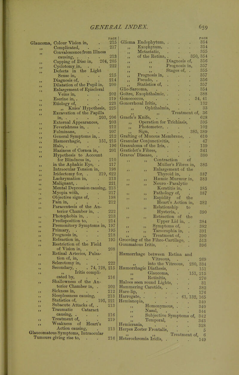 PAGE Glaucoma, Colour Vision in, . 215 ,, Complicated, . . 217 ,, Convalescence from Illness causing, . . . 213 Cupping of Disc in, 204, 205 ,, Cyclotomyin, . . 222 ,, Defects in the Light Sense in, . . 215 ,, Diagnosis of, . . 214 Dilatation of the Pupil in, 200 ,, Enlargement of Episcleral Veins in, . . 202 ,, Eserine in, . . . 219 Etiology of, . . _ 223 ,, Knies' Hypothesis, 225 Excavation of the Papilla in, . . . 203, 206 External Appearances, 203 Feverishness in, . . 212 Fulminans, . . 207 General Symptoms in, . 212 Hsemorrhagic, . 151, 215 Halo, .... 196 Haziness of Cornea in, 201 Hypothesis to Account for Blindness in, . 210 in the Aphakic Eye, . 217 Intraocular Tension in, 198 Iridectomy for, . 219, 622 Lachrymation in, . 213 ) > > > Malignant, 221 Mental Depression causing, 213 Myopia with, . . 217 Objective signs of, . 198 Pain in, ... 212 Paracentesis of the An- terior Chamber in, . 222 Photophobia in, . . 213 Predisposition to, . 214 Premonitory Symptoms in, 197 Primary, . . . 195 Prognosis in, . . 218 Refraction in, . . 195 Restriction of the Field of Vision in, . . 208 Retinal Arteries, Pulsa- tion of, in. Sclerotomy in, . . 222 Secondary, . . 74, 128, 215 ,, Iritis compli- cated by, . . 216 Shallowness of the An- terior Chamber in, . 202 Sickness in, . , 212 Sleeplessness causing, 213 Statistics of, . 195, 221 Subacute Attacks of, . 213 Traumatic Cataract causing, . . . 216 Treatment of, . . 219 Weakness of Heart's Action causing, , 213 Glaucomatous Symptoms, Intraocular Tumours giving rise to, . . 216 PAGE Glioma Endophytum, . . , 354 ,, Exophytum, . . . 354 ,, Metastatic, . . . 355 „ of the Retina, . . 350, 354 Diagnosis of, 356 Prognosis in, 357 Stages of, . 355 Prognosis in, . . . 357 Pseudo, .... 356 ,, Statistics of, . . . 357 Glio-Sarcoma, .... 354 Goitre, Exophthalmic, . . . 388 Gonococcus, . . . . 34, 41 Gonorrhoeal Iritis, . . . 132 ,, Ophthalmia, . . 33 ,, ,, Treatment of, 36 Graefe's Knife, . . . . 628 ,, Operation for Trichiasis, 595 ,, Photometer, . . . 102 ,, Sign, . . . 385, 389 Grafting of Mucous Membrane, . 610 Granular Conjunctivitis, . . 47 Granuloma of the Iris, . . . 139 Gratiolet's Fibres, ... 341 Graves' Disease, .... 380 ,, ,, Contraction of Miiller's Fibres in, 385 ,, ,, Enlargement of the Thyroid in, . 387 ,, ,, Haemic Murmur in, 383 ,, ,, Neuro - Paralytic Keratitis in, . 385 ,, ,, Pathology of, . 387 ,, Rapidity of the Heart's Action in, 382 ,, ,, Relationship to Hysteria, . . 390 ,, ,, Retraction of the Upper Lid in, . 384 Symptoms of, . 382 Tarsoraphia in, . 391 Treatment of, . 390 Grooving of the Fibro-Cartilage, . 513 Gummatous Iritis, . . . 396 > > 5) Haemorrhage between Retina and Vitreous, ,, into the Vitreous, Hfemorrhagic Diathesis, ,, Glaucoma, ,, Retinitis, Haloes seen round Lights, . Hammering Carotids, . Hare-lip, .... Harrogate, . . . .61, Hemianopia, ,, Homonymous, . ,, Nasal, ,, Temporal, Hemicrania, Herpes Zoster Frontalis, >» )> Heterochromia Iridis, . Subjective Symptoms of, 342 269 280, 334 151 151, 215 270 31 382 176 165 340 340 344 132, 343 328 5 Treatment of, 6 149