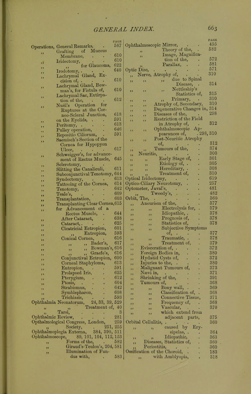 TAGE Operations, General Remarks, . 587 „ Grafting of Mucous Membrane, . • 610 ,, Iridectomy, . • 610 for Glaucoma, 622 I' Irodotomy, ... 640 ,, Lachrymal Gland, Ex- cision of, . . • 610 ,, Lachrymal Gland, Bow- man's, for Fistula of, 610 ,, Lachrymal Sac, Extirpa- tion of the, . . 612 ,, Nuel's Operation for Ruptures at the Cor- neo-Scleral Junction, 618 ,, on the Eyelids, . . 691 ,, Peritomy, . . • 613 ,, Pulley operation, . 646 ,, Repositio Ciliorum, . 591 ,, Saemisch's Section of the Cornea for Hypopyon Ulcer, ... 617 ,, Schweigger's, for advance- ment of Rectus Muscle, 645 ,, Sclerotomy, ,, Slitting the Canaliculi, 611 ,, Subconjunctival Tenotomy, 644 ,, Syndectomy, . . 613 ,, Tattooing of the Cornea, 614 „ Tenotomy, . . 642 Teale's, ... 609 Transplantation, . 603 ,, Transplanting Clear Cornea, 615 ,, for Advancement of a Rectus Muscle, . 644 ,, After Cataract, . 638 ,, Cataract,. . . 625 ,, Cicatricial Ectropion, 601 ,, Entropion, 593 ,, Conical Cornea, . 616 ,, Bader's, 617 ,, ,, ,, Bowman's, 616 ,, ,, Graefe's, 616 ,, Conjunctival Ectropion, 600 ,, Corneal Staphyloma, 613 ,, Entropion, . . 591 ,, Prolapsed Iris, . 625 ,, Pterygium, . . 612 Ptosis, . . . 604 ,, Strabismus, . . 642 ,, Symblepharon, . 608 ,, Trichiasis, . . 593 Ophthalmia Neonatorum, 24, 33, 39, 529 „ ,, Treatment of, 40 „ Tarsi, ... 3 Ophthalmic Review, . . . 281 Opthalraological Congress, London, 259 „ Society, . 251, 255 Ophthalmoplegia Externa, 384, 390, 511 Ophthalmoscope, 89, 101, 104, 112,153 „ Forms of the, . 582 „ Giraud's-Teulon's, 204, 581 „ Illumination of Fun- dus with, . 583 ■ >> PAGE Ophthalmoscopic Mirror, . . 455 Theory of the, . 582 Image, Magnifica- tion of the, . 572 „ Parallax, . . 681 Optic Disc, 571 ,, Nerve, Atrophy of, . . 310 „ ,, ,, due to Spinal Disease, . 314 ,, ,, ,, Nettleship's Statistics of, 315 „ Primary, . 310 ,, ,, Atrophy of, Secondary,_ 310 ,, ,, Degenerative Changes in, 314 ,, ,, Diseases of the, . 298 ,, ,, Restriction of the Field in Atrophy of, . 312 ,, ,, Ophthalmoscopic Ap- pearances of, . 298, 310 ,, ,, Post-Neuritic Atrophy of, ... 312 ,, ,, Tumours of the, . 374 ,, Neuritis, .... 300 Early Stage of, . 301 Etiology of, . . 305 Hereditary, . . 308 Treatment of, . 310 Optical Iridectomy, . . . 619 Optico-Ciliary Neurotomy, . . 257 Optometer, Javal's, . . . 481 Tweedy's, . . . 482 Orbit, The, 360 ,, Aneurism of the, . . 377 ,, ,, Electrolysis for, . 379 ,, Idiopathic, . . 378 ,, Prognosis of, . 378 ,, Statistics of, . 378 ,, Subjective Symptoms of, . . . 377 ,, Traumatic, . . 378 ,, Treatment of, . 379 Evisceration of, . . . 372 Foreign Bodies in, . . 380 Hydatid Cysts of, . . 372 Injuries to the, . . . 380 Malignant Tumours of, . 373 Nsevi in 371 Shrinking of the, . . 391 Tumours of, . . . 368 ,, Bony wall, . . 369 Classification of, . 368 Connective Tissue, 371 Frequency of, . 368 Vascular, , . 370 which extend from adjacent parts, 375 Orbital Celluhtis, . . ■ . . 360 ,, „ caused by Ery- sipelas, . . 364 ,, „ Idiopathic, . 363 ,, Diseases, Statistics of, . 360 ,, Periostitis, , . . 360 Ossification of the Choroid, . . 183 ,, with Amblyopia, . 318 >) J > >>