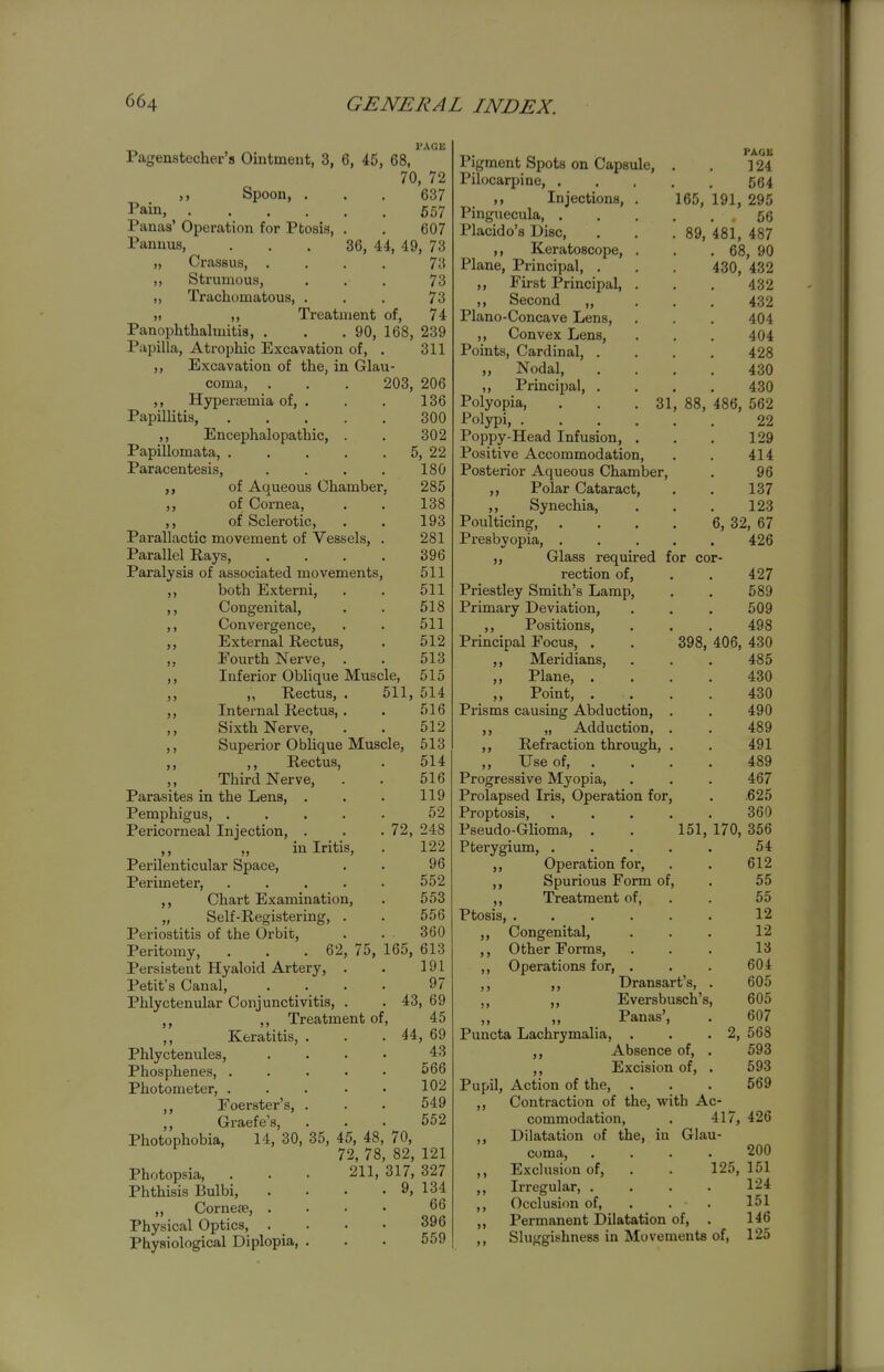 I'ACK Pagenstecher's Ointment, 3, 6, 45, 68, 70, 72 Spoon, . . . 637 Pain 657 Panaa' Operation for Ptosis, . . 607 Panuus, ... 36, 44, 49, 73 „ Crassus, .... 73 ,, Strumous, ... 73 ,, Trachomatous, . . . 73 ,1 ,, Treatment of, 74 Panophthalmitis, . . .90, 168, 239 Papilla, Atrophic Excavation of, . 311 ,, Excavation of the, in Glau- coma, . . . 203, 206 ,, Hyperjemia of, . . . 136 Papillitis, 300 ,, Encephalopathic, . . 302 Papillomata, 5, 22 Paracentesis, . . . . 180 of Aqueous Chamber, 285 ,, of Cornea, . . 138 ,, of Sclerotic, . . 193 Parallactic movement of Vessels, . 281 Parallel Rays, .... 396 Paralysis of associated movements, 511 ,, both Externi, . . 511 ,, Congenital, . . 518 ,, Convergence, . . 511 ,, External Rectus, . 512 „ Fourth Nerve, . . 513 ,, Inferior Oblique Muscle, 515 ,, Rectus, . 511, 514 ,, Internal Rectus, . . 516 ,, Sixth Nerve, . . 512 ,, Superior Oblique Muscle, 513 ,, ,, Rectus, . 514 ,, Third Nerve, . . 516 Parasites in the Lens, . . . 119 Pemphigus, ..... 52 Pericorneal Injection, . . . 72, 248 ,, „ in Iritis, . 122 Perilenticular Space, . . 96 Perimeter, 552 ,, Chart Examination, . 553 „ Self-Registering, . . 556 Periostitis of the Orbit, . . 360 Peritomy, . . .62, 75, 165, 613 Persistent Hyaloid Artery, . . 191 Petit's Canal, .... 97 Phlyctenular Conjunctivitis, . . 43, 69 ,, Treatment of, 45 ,, Keratitis, . . .44, 69 Phlyctenules, .... 43 Phosphenes, ..... 566 Photometer, . . . . • 102 Eoerster's, . . . 549 Graefe's, ... 552 Photophobia, 14, 30, 35, 45, 48, 70, 72, 78, 82, 121 Photopsia, . . . 211, 317, 327 Phthisis Bulbi, . . • . 9, 134 ,, Corneje, .... 66 Physical Optics, .... 396 Physiological Diplopia, . . . 559 Pigment Spots on Capsule, . . ] 24 Pilocaqjine, 564 ,, Injections, . 165, 191, 295 Pinguecula 56 Placido's Disc, . . .89, 481, 487 ,, KeratoBcope, . . .68, 90 Plane, Principal, . . 430, 432 ,, First Principal, . . . 432 ,, Second „ . . . 432 Piano-Concave Lens, . . . 404 ,, Convex Lens, . . . 404 Points, Cardinal, .... 428 „ Nodal, .... 430 ,, Principal, .... 430 Polyopia, . . .31, 88, 486, 562 Polypi, 22 Poppy-Head Infusion, . . . 129 Positive Accommodation, . . 414 Posterior Aqueous Chamber, . 96 ,, Polar Cataract, . . 137 ,, Synechia, . . . 123 Poulticing, , . . . 6, 32, 67 Presbyopia, ..... 426 Glass required for cor- rection of, . . 427 Priestley Smith's Lamp, . . 589 Primary Deviation, . . . 509 ,, Positions, . . . 498 Principal Focus, . . 398, 406, 430 ,, Meridians, . . . 485 „ Plane, .... 430 Point, .... 430 Prisms causing Abduction, . . 490 „ Adduction, . . 489 ,, Refraction through, . . 491 ,, Use of 489 Progressive Myopia, . . . 467 Prolapsed Iris, Operation for, . .625 Proptosis, ..... 360 Pseudo-Glioma, . . 151, 170, 356 Pterygium, . . . . . 54 ,, Operation for, . . 612 ,, Spurious Form of, . 55 ,, Treatment of, . . 55 Ptosis, 12 ,, Congenital, . . . 12 ,, Other Forms, ... 13 ,, Operations for, . . . 604 ,, ,, Dransart's, . 605 ,, ,, Eversbusch's, 605 „ „ Panas', . 607 Puncta Lachrymalia, . . .2, 568 ,, Absence of, . 593 ,, Excision of, . 593 Pupil, Action of the, . . . 569 ,, Contraction of the, with Ac- commodation, . 417, 426 ,, Dilatation of the, in Glau- coma, .... 200 ,, Exclusion of, . . 125, 151 ,, Irregular, .... 124 ,, Occlusion of, . . . 151 ,, Permanent Dilatation of, . 146 Sluggishness in Movements of, 125