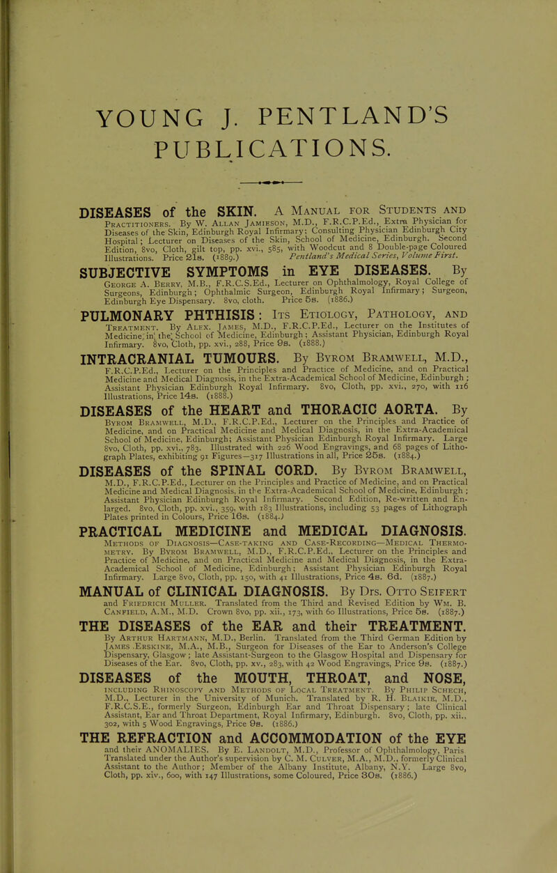 YOUNG J. PENTLAND'S PUBLICATIONS. DISEASES of the SKIN. A Manual for Students and Practitioners. By W. Allan Jamieson, M.D., F.R.C.P.Ed., Extra Physician for Diseases of ihe Skin, Edinburgh Royal Infirmary; Consulting Physician Edinburgh City Hospital; Lecturer on Diseases of the Skin, School of Medicine, Edinburgh. Second Edition, 8vo, Cloth, gilt top, pp. xvi., 585, with Woodcut and 8 Double-page Coloured Illustrations. Price Sis. (1889.) Petiiland's Medical Series, Volntiie First. SUBJECTIVE SYMPTOMS in EYE DISEASES. By George A. Berry, M.B., F.R.C.S.Ed., Lecturer on Ophthalmology, Royal College of Surgeons, Edinburgh; Ophthalmic Surgeon, Edinburgh Royal Infirmary; Surgeon, Edinburgh Eye Dispensary. 8vo, cloth. Price 5s. (1886.) PULMONARY PHTHISIS: Its Etiology, Pathology, and Treatment. By Alex. James, M.D., F.R.C.P.Ed., Lecturer on the Institutes of Medicine;in; the;_School of Medicine, Edinburgh; Assistant Physician, Edinburgh Royal Infirmary' 8vo, Cloth, pp. xvi., 288, Price 9s. (1888.) INTRACRANIAL TUMOURS. By Byrom Bramwell, M.D., F.R.C.P.Ed., Lecturer on the Principles and Practice of Medicine, and on Practical Medicine and Medical Diagnosis, in the Extra-Academical School of Medicine, Edinburgh ; Assistant Physician Edinburgh Royal Infirmary. 8vo, Cloth, pp. xvi., 270, with 116 Illustrations, Price 14s. (1888.) DISEASES of the HEART and THORACIC AORTA. By Byrom Bramwell, M.D., F.R.C.P.Ed., Lecturer on the Principles and Practice of Medicine, and on Practical Medicine and Medical Diagnosis, in the Extra-Academical School of Medicine, Edinburgh; Assistant Physician Edinburgh Royal Infirmary. Large 8vo, Cloth, pp. xvi., 783. Illustrated with 226 Wood Engravings, and 68 pages of Litho- graph Plates, exhibiting 91 Figures—317 Illustrations in all. Price 25s. (1884.) DISEASES of the SPINAL CORD. By Byrom Bramwell, M.D., F.R.C.P.Ed., Lecturer on the Principles and Practice of Medicine, and on Practical Medicine and Medical Diagnosis, in the Extra-Academical School of Medicine, Edinburgh ; Assistant Physician Edinburgh Royal Infirmary. Second Edition, Re-written and En- larged. 8vo, Cloth, pp. xvi., 359, with 183 Illustrations, including 53 pages of Lithograph Plates printed in Colours, Price I63. (1884.J PRACTICAL MEDICINE and MEDICAL DIAGNOSIS. Methods of Diagnosis—Case-taking and Case-Recording—Medical Thermo- metry. By Byrom Bramwell, M.D., F.R.C.P.Ed., Lecturer on the Principles and Practice of Medicine, and on Practical Medicine and Medical Diagnosis, in the Extra- Academical School of Medicine, Edinburgh; Assistant Physician Edinburgh Royal Infirmary. Large 8vo, Cloth, pp. 150, with 41 Illustrations, Price 4b. 6d. {1887.) MANUAL of CLINICAL DIAGNOSIS. By Drs. Otto Seifert and Frifdrich Muller. Translated from the Third and Revised Edition by Wm. B. Canfield, A.M., M.D. Crown 8vo, pp. xii., 173, with 60 Illustrations, Price 5s. (1887.) THE DISEASES of the EAR and their TREATMENT. By Arthur Hartmann, M.D., Berlin. Translated from the Third German Edition by James .Erskine, M.A., M.B., Surgeon for Diseases of the Ear to Anderson's College Dispensary, Glasgow ; late Assistant-Surgeon to the Glasgow Hospital and Dispensary for Diseases of the Ear. 8vo, Cloth, pp. xv., 2B3, with 42 Wood Engravings, Price 9s. (1887.) DISEASES of the MOUTH, THROAT, and NOSE, including Rhinoscopy and Methods of Local Treatment. By Philit Schech, M.D., Lecturer in the University of Munich. Translated by R. H. Blaikie, M.D., F.R.C.S.E., formerly Surgeon, Edinburgh Ear and Throat Dispensary ; late Clinical Assistant, Ear and Throat Department, Royal Infirmary, Edinburgh. 8vo, Cloth, pp. xii., 302, with 5 Wood Engravings, Price 9s. (1886.) THE REFRACTION and ACCOMMODATION of the EYE and their ANOMALIES. By E. Landolt, M.D., Professor of Ophthalmology, Paris Translated under the Author's supervision by C. M. Culver, M.A., M.D., formerly Clinical Assistant to the Author; Member of the Albany Institute, Albany, N.Y. Large Bvo, Cloth, pp. xiv., 600, with 147 Illustrations, some Coloured, Price 30s. (1886.)