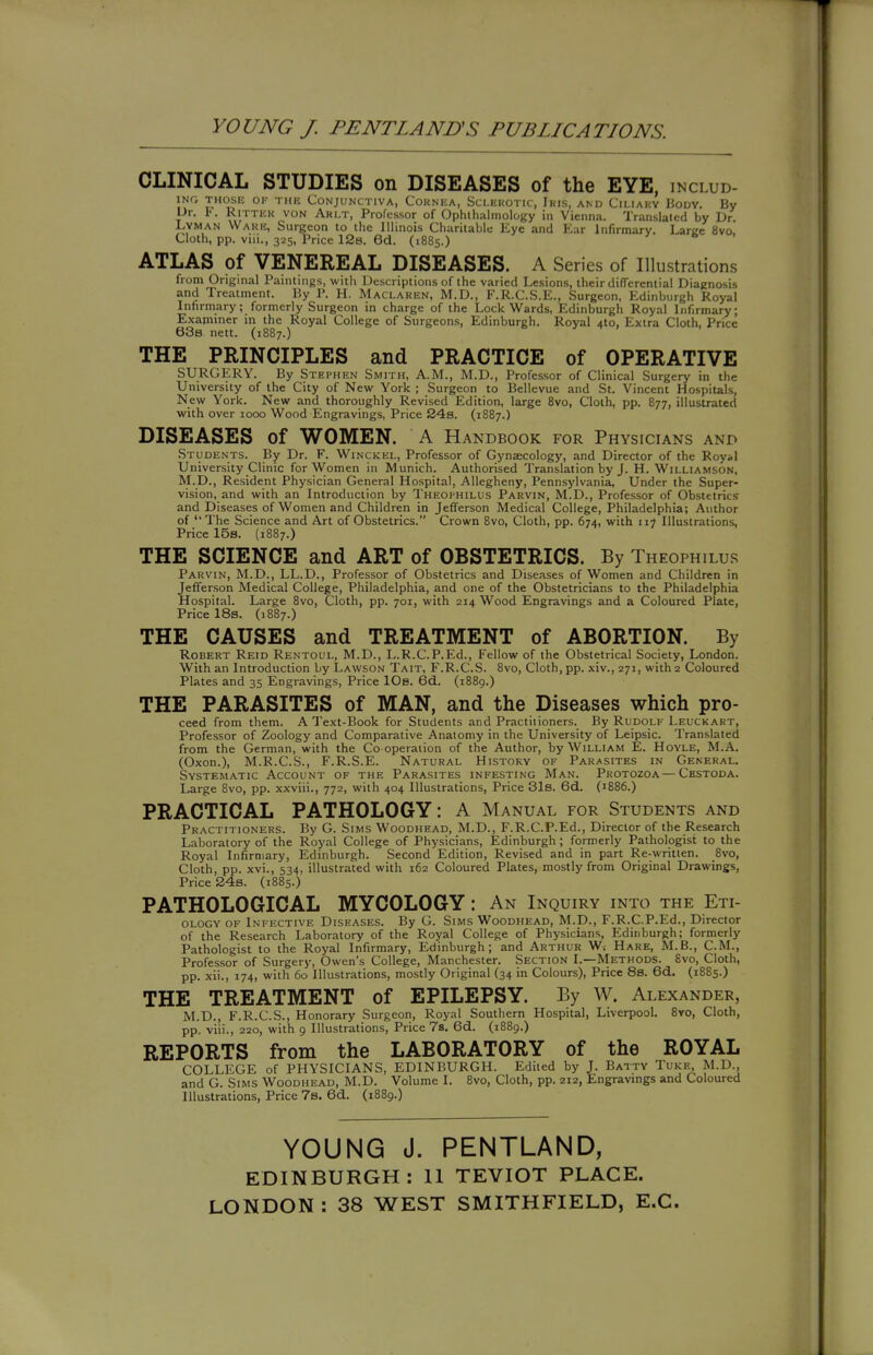 YOUNG J. PENTLANUS PUBLICATIONS. CLINICAL STUDIES on DISEASES of the EYE, includ- iNr; THOSE OK run Conjunctiva, Cornea, Sclerotic, Iris, and Ciliary Hodv. By I-)r. I-. RiTTER VON Arlt, Professor of Ophthalmology in Vienna. Translated by Dr. Lyman Ware, Surgeon to the Illinois Charitable Eye and Ear Infirmary. Large 8vo. Cloth, pp. viii., 325, Price 12s. 6d. (1885.) ATLAS of VENEREAL DISEASES. A Series of Illustrations from Original Paintings, with Descriptions of the varied Lesions, their differential Diagnosis and Treatment. By P. H. Maclaren, M.D., F.R.C.S.E., Surgeon, Edinburgh Royal Infirmary; formerly Surgeon in charge of the Lock Wards, Edinburgh Royal Infirmary; Examiner in the Royal College of Surgeons, Edinburgh. Royal 410, Extra Cloth, Price 63b nett. (1887.) THE PRINCIPLES and PRACTICE of OPERATIVE SURGERY. By Stephen Smith, A.M., M.D., Professor of Clinical Surgery in the University of the City of New York ; Surgeon to Bellevue and St. Vincent Hospitals, New York. New and thoroughly Revised Edition, large 8vo, Cloth, pp. 877, illustrated with over 1000 Wood Engravings, Price S4s. (1887.) DISEASES of WOMEN. A Handbook for Physicians and Students. By Dr. F. Winckel, Professor of Gynaecology, and Director of the Royal University Clinic for Women in Munich. Authorised Translation by J. H. Willia.mson, M.p., Resident Physician General Hospital, Allegheny, Pennsylvania, Under the Super- vision, and with an Introduction by Theophilus Parvin, M.D., Professor of Obstetrics and Diseases of Women and Children in Jefferson Medical College, Philadelphia; Author of The Science and Art of Obstetrics. Crown 8vo, Cloth, pp. 674, with ii^ Illustrations, Price 15s. (1887.) THE SCIENCE and ART of OBSTETRICS. By Theophilus Parvin, M.D., LL.D., Professor of Obstetrics and Diseases of Women and Children in Jefferson Medical College, Philadelphia, and one of the Obstetricians to the Philadelphia Hospital. Large 8vo, Cloth, pp. 701, with 214 Wood Engravings and a Coloured Plate, Price 18s. (1887.) THE CAUSES and TREATMENT of ABORTION. By Robert Reid Rentoul, M.D., L.R.C.P.Ed., Fellow of the Obstetrical Society, London. With an Introduction by Lavvson Tait, F.R.C.S. 8vo, Cloth, pp. xiv., 271, with 2 Coloured Plates and 35 Engravings, Price lOs. Gd. (1889.) THE PARASITES of MAN, and the Diseases which pro- ceed from them. A Text-Book for Students and Practitioners. By Rudolf Leuckart, Professor of Zoology and Comparative Anatomy in the University of Leipsic. Translated from the German, with the Co operation of the Author, by William E. Hoyle, M.A. (Oxon.), M.R.C.S., F.R.S.E. Natural History of Parasites in General. Systematic Account of the Parasites infesting Man. Protozoa—Cestoda. Large 8vo, pp. xxviii., 772, with 404 Illustrations, Price 31b. 6d. (1886.) PRACTICAL PATHOLOGY: A Manual for Students and Practitioners. By G. Sims Woodhead, M.D., F.R.C.P.Ed., Director of the Research Laboratory of the Royal College of Physicians, Edinburgh ; formerly Pathologist to the Royal Infirmary, Edinburgh. Second Edition, Revised and in part Re-written. 8vo, Cloth, pp. xvi., 534, illustrated with 162 Coloured Plates, mostly from Original Drawings, Price 24s. (1885.) PATHOLOGICAL MYCOLOGY: An Inquiry into the Eti- ology OF Infective Diseases. By G. Sims Woodhead, M.D., F.R.C.P.Ed., Director of the Research Laboratory of the Royal College of Physicians, Edinburgh; formerly Pathologist to the Royal Infirmary, Edinburgh; and Arthur W. Hare, M.B., CM., Professor of Surgery, Owen's College, Manchester. Section I.—Methods. 8vo, Cloth, pp. xii., 174, with 60 Illustrations, mostly Original (34 in Colours), Price 8s. 6d. (1885.) THE TREATMENT of EPILEPSY. By W. Alexander, M.D., F.R.C.S., Honorary Surgeon, Royal Southern Hospital, Liverpool. 8yo, Cloth, pp. vi'ii., 220, with 9 Illustrations, Price 7s. 6d. (1889.) REPORTS from the LABORATORY of the ROYAL COLLEGE of PHYSICIANS, EDINBURGH. Edited by J. Batty Tuke M.D., and G. Sims Woodhead, M.D. Volume I. 8vo, Cloth, pp. 212, Engravings and Coloured Illustrations, Price 7s. 6d. (1889.) YOUNG J. PENTLAND, EDINBURGH: II TEVIOT PLACE. LONDON: 38 WEST SMITHFIELD, E.G.