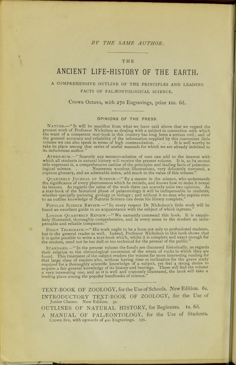 BY THE SAME AUTHOR. THE ANCIENT LIFE-HISTORY OF THE EARTH. A COMPREHENSIVE OUTLINE OF THE PRINCIPLES AND LEADING FACTS OF PAL^ONTOLOGICAL SCIENCE. Crown Octavo, with 270 Engravings, price los. 6d. OPINIONS OF THE PRESS. Nature.—It will be manifest from what we have said above that we regard the present work of Professor Nicholson as dealing with a subject in connection with which the want of a competent text-book in this country has long been a serious evil; and of the general accuracy and reliability of the information supplied by this convenient little volume we can also speak in terms of high commendation. . . . It is well worthy to take its place among that series of useful manuals for which we are already indebted to its industrious author. Athen/EUM.—Scarcely any recommendation of ours can add to the interest with which all students in natural history will receive the present volume. It is, as its second title expresses it, a comprehensive outline of the principles and leading facts of palasonto- logical science. . . . Numerous woodcut illustrations, very delicately executed, a copious glossary, and an admirable index, add much to the value of this volume. Quarterly Journal of Science.—By a master in the science, who understands the significance of every phenomenon which he records, and knows how to make it reveal its lessons. As regards the value of the work there can scarcely exist two opinions. As a text-book of the historical phase of palaeontology it will be indispensable to students, whether specially pursuing geology or biology; and without it no man who aspires even to an outline knowledge of Natural Science can deem his library complete. Popular Science Review.—In every respect Dr Nicholson's little work will be found an excellent guide to an acquaintance with the subject of which it,treats. London Quarterly Review.—We earnestly commend this book. It is exquis- itely illustrated, thoroughly comprehensive, and in every sense to the student an indis- pensable and reliable companion. Daily Telegraph.— His work ought to be a boon not only to professional students, but to the general reader as well. Indeed, Professor Nicholson in this book shows that it is quite possible to write a text-book which, whilst it is complete and exact enough for the student, need not be too dull or too technical for the perusal of the public. Standard.— In the present volume the fossils are discussed historically, as regards their relation to the chronological succession of the strata of rocks in which they are found. This treatment of the subject renders the volume far more interesting reading for that large class of readers who, without having time or inclination for the grave study required for a thoroughly scientific knowledge of a subject, yet feel a strong desire to acquire a fair general knowledge of its history and bearings. These will find the volume a very interesting one, and as it is well and copiously illustrated, the book will take a leading place among the popular handbooks of science. TEXT-BOOK OF ZOOLOGY, for the Use of Schools. New Edition. 6s. INTRODUCTORY TEXT-BOOK OF ZOOLOGY, for the Use of Junior Classes. New Edition. 3s. OUTLINES OF NATURAL HISTORY, for Beginners, is. 6d. A MANUAL OF PALEONTOLOGY, for the Use of Students. Crown 8vo, with upwards of 400 Engravings. 15s.