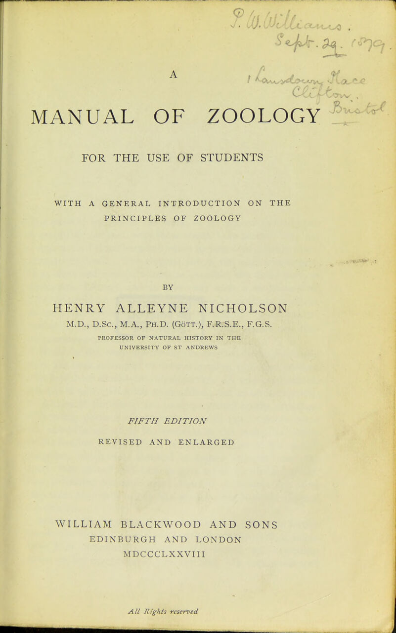 FOR THE USE OF STUDENTS WITH A GENERAL INTRODUCTION ON THE PRINCIPLES OF ZOOLOGY BY HENRY ALLEYNE NICHOLSON M.D., D.Sc, M.A., PH.D. (GoTT.), F.R.S.E., F.G.S. PROFESSOR OF NATURAL HISTORY IN THE UNIVERSITY OF ST ANDREWS FIFTH EDITION REVISED AND ENLARGED WILLIAM BLACKWOOD AND SONS EDINBURGH AND LONDON MDCCCLXXVIII All Rights reserved