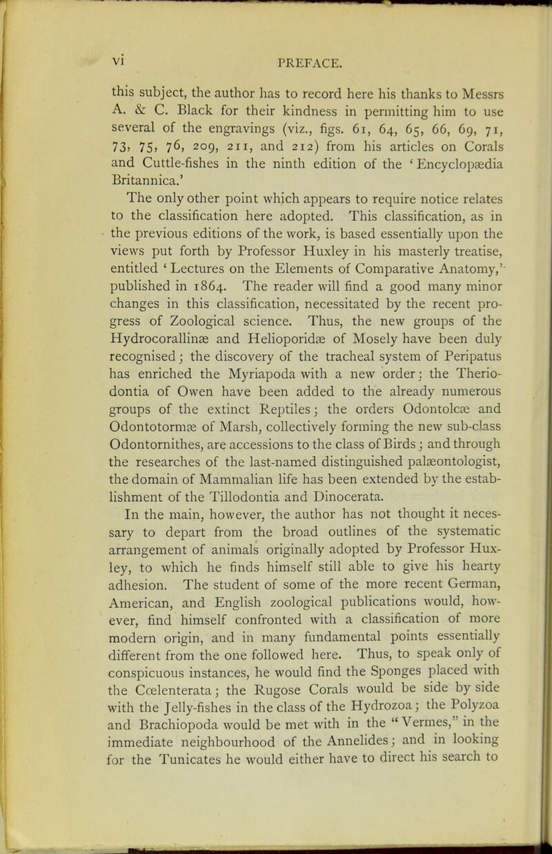 this subject, the author has to record here his thanks to Messrs A. & C. Black for their kindness in permitting him to use several of the engravings (viz., figs. 6i, 64, 65, 66, 69, 71, 73? 75> 76, 209, 211, and 212) from his articles on Corals and Cuttle-fishes in the ninth edition of the ' Encyclopaedia Britannica.' The only other point which appears to require notice relates to the classification here adopted. This classification, as in the previous editions of the work, is based essentially upon the views put forth by Professor Huxley in his masterly treatise, entitled ' Lectures on the Elements of Comparative Anatomy,'- published in 1864. The reader will find a good many minor changes in this classification, necessitated by the recent pro- gress of Zoological science. Thus, the new groups of the Hydrocorallinae and Helioporidse of Mosely have been duly recognised; the discovery of the tracheal system of Peripatus has enriched the Myriapoda with a new order: the Therio- dontia of Owen have been added to the already numerous groups of the extinct Reptiles; the orders Odontolcse and Odontotormse of Marsh, collectively forming the new sub-class Odontornithes, are accessions to the class of Birds; and through the researches of the last-named distinguished palaeontologist, the domain of Mammalian life has been extended by the estab- lishment of the Tillodontia and Dinocerata. In the main, however, the author has not thought it neces- sary to depart from the broad outlines of the systematic arrangement of animals originally adopted by Professor Hux- ley, to which he finds himself still able to give his hearty adhesion. The student of some of the more recent German, American, and English zoological publications would, how- ever, find himself confronted with a classification of more modern origin, and in many fundamental points essentially difierent from the one followed here. Thus, to speak only of conspicuous instances, he would find the Sponges placed with the Coelenterata; the Rugose Corals would be side by side with the Jelly-fishes in the class of the Hydrozoa; the Polyzoa and Brachiopoda would be met with in the ''Vermes, in the immediate neighbourhood of the Annelides; and in looking for the Tunicates he would either have to direct his search to