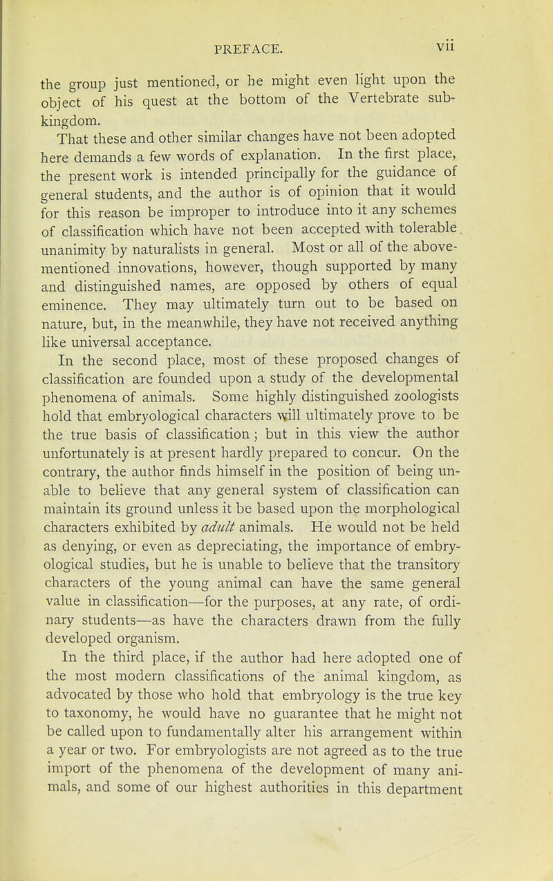 the group just mentioned, or he might even light upon the object of his quest at the bottom of the Vertebrate sub- kingdom. That these and other similar changes have not been adopted here demands a few words of explanation. In the first place, the present work is intended principally for the guidance of general students, and the author is of opinion that it would for this reason be improper to introduce into it any schemes of classification which have not been accepted with tolerable. unanimity by naturalists in general. Most or all of the above- mentioned innovations, however, though supported by many and distinguished names, are opposed by others of equal eminence. They may ultimately turn out to be based on nature, but, in the meanwhile, they have not received anything like universal acceptance. In the second place, most of these proposed changes of classification are founded upon a study of the developmental phenomena of animals. Some highly distinguished zoologists hold that embryological characters will ultimately prove to be the true basis of classification; but in this view the author unfortunately is at present hardly prepared to concur. On the contrary, the author finds himself in the position of being un- able to believe that any general system of classification can maintain its ground unless it be based upon the morphological characters exhibited by adult animals. He would not be held as denying, or even as depreciating, the importance of embry- ological studies, but he is unable to believe that the transitory characters of the young animal can have the same general value in classification—for the purposes, at any rate, of ordi- nary students—as have the characters drawn from the fully developed organism. In the third place, if the author had here adopted one of the most modern classifications of the animal kingdom, as advocated by those who hold that embryology is the true key to taxonomy, he would have no guarantee that he might not be called upon to fundamentally alter his arrangement within a year or two. For embryologists are not agreed as to the true import of the phenomena of the development of many ani- mals, and some of our highest authorities in this department