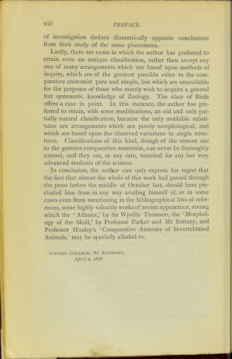 of investigation deduce diametrically opposite conclusions from their study of the same phenomena. Lastly, there are cases in which the author has preferred to retain even an antique classification, rather than accept any one of many arrangements which are based upon methods of inquiry, which are of the greatest possible value to the com- parative anatomist pure and simple, but which are unavailable for the purposes of those who merely wish to acquire a general but systematic knowledge of Zoology. The class of Birds offers a case in point. In this instance, the author has pre- ferred to retain, with some modifications, an old and only par- tially natural classification, because the only available substi- tutes are arrangements which are purely morphological, and which are based upon the observed variations in single struc- tures. Classifications of this kind, though of the utmost use to the genuine comparative anatomist, can never be thoroughly natural, and they are, at any rate, unsuited for any but very advanced students of the science. In conclusion, the author can only express his regret that the fact that almost the whole of this work had passed through the press before the middle of October last, should have pre- cluded him from in any way availing himself of, or in some cases even from mentioning in the bibliographical lists of refer- ences, some highly valuable works of recent appearance, among which the ' Atlantic,' by Sir Wyville Thomson, the ' Morphol- ogy of the Skull,' by Professor Parker and Mr Bettany, and Professor Huxley's ' Comparative Anatomy of Invertebrated Animals,' may be specially alluded to. United College, St Andrews,