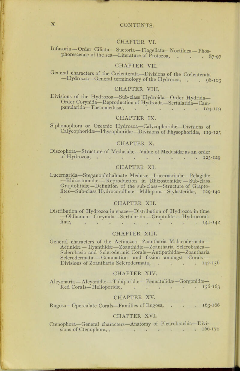 CHAPTER VI. Infusoria— Order Ciliata—Suctoria— Flagellata—Noctiluca—Phos- phorescence of the sea—Literature of Protozoa, . , . 87-97 CHAPTER VII. General characters of the Coelenterata—Divisions of the Coelenterata —Hydrozoa—General terminology of the Hydrozoa, . . 98-103 CHAPTER VIII. Divisions of the Hydrozoa—Sub-class Hydroida—Order Hydrida— Order Corynida—Reproduction of Hydroida—Sertularida—Cam- panularida—Thecomedusas, 104-I19 CHAPTER IX. Siphonophora or Oceanic Hydrozoa—Calycophoridas—Divisions of Calycophoridae—Physophoridse—Divisions of Physophoridse, 119-125 CHAPTER X. Discophora—Structure of Medusidae—Value of Medusidse as an order of Hydrozoa, ......... 125-129 CHAPTER XI. Lucernarida—Steganophthalmate Medusae—Lucernariadse—Pelagidae —Rhizostomidze — Reproduction in Rhizostomidse — Sub-class Graptolitidae—Definition of the sub-class—Structure of Grapto- lites—Sub-class Hydrocorallinae—Millepora— Stylasteridae, 129-140 CHAPTER XIL Distribution of Hydrozoa in space—Distribution of Hydrozoa in time —Oldhamia—Corynida—Sei-tularida—Graptolites—Hydrocoral- linae, 141-142 CHAPTER XIII. General characters of the Actinozoa—Zoantharia Malacodermata— Actinidse— Ilyanthidse—Zoanthidna—Zoantharia Sclerobasica— Sclerobasic and Sclerodermic Corals—Antipathida;;—Zoantharia Sclerodermata — Gemmation and fission amongst Corals — Divisions of Zoantharia Sclerodermata, .... 142-156 CHAPTER XIV. Alcyonaria— Alcyonidos—Tubiporidas—Pennatulidse—Gorgonidae— Red Corals—Helioporidae, 156-163 CHAPTER XV. Rugosa—Operculate Corals—Families of Rugosa, . . . 163-166 CHAPTER XVI. Ctenophora—General characters—Anatomy of Pleurobrachia—Divi- sions of Ctenophora, . . 166-170