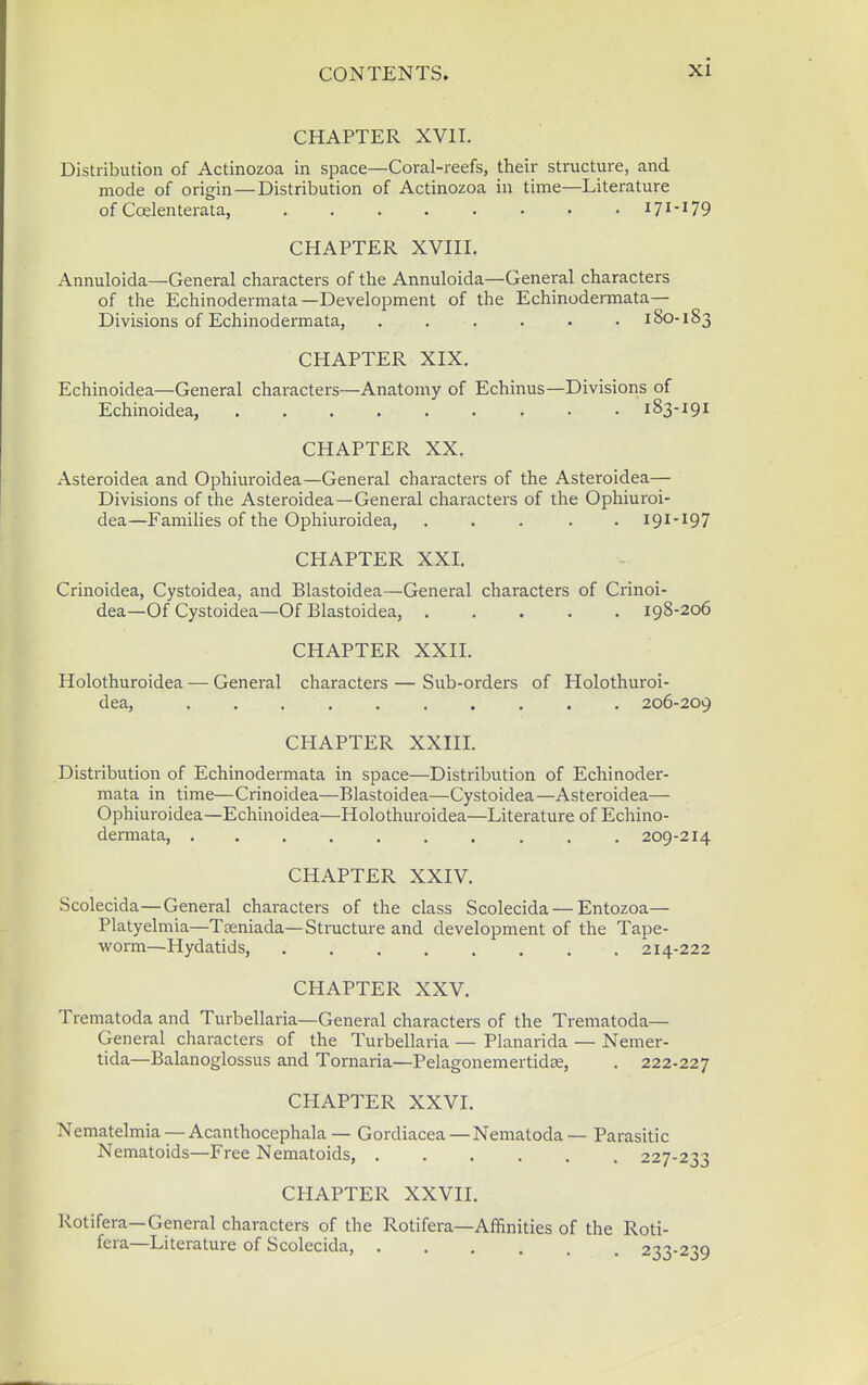 CHAPTER XVII. Distribution of Actinozoa in space—Coral-reefs, their structure, and mode of origin—Distribution of Actinozoa in time—Literature of Coelenterata, 171*179 CHAPTER XVIII. Annuloida—General characters of the Annuloida—General characters of the Echinodermata—Development of the Echinodermata— Divisions of Echinodermata, ...... 180-183 CHAPTER XIX. Echinoidea—General characters—Anatomy of Echinus—Divisions of Echinoidea, 183-191 CHAPTER XX. Asteroidea and Ophiuroidea—General characters of the Asteroidea— Divisions of the Asteroidea—General characters of the Ophiuroi- dea—Families of the Ophiuroidea, ..... 191-197 CHAPTER XXI. Crinoidea, Cystoidea, and Blastoidea—General characters of Crinoi- dea—Of Cystoidea—Of Blastoidea, 198-206 CHAPTER XXII. Holothuroidea — General characters — Sub-orders of Holothuroi- dea, 206-209 CHAPTER XXIII. Distribution of Echinodermata in space—Distribution of Echinoder- mata in time—Crinoidea—Blastoidea—Cystoidea—Asteroidea— Ophiuroidea—Echinoidea—Holothuroidea—Literature of Echino- dermata, .... 209-214 CHAPTER XXIV. Scolecida—General characters of the class Scolecida — Entozoa— Platyelmia—Tseniada—Structure and development of the Tape- •woim—Hydatids, 214-222 CHAPTER XXV. Trematoda and Turbellaria—General characters of the Trematoda— General characters of the Turbellaria — Planarida — Nemer- tida—Balanoglossus and Tornaria—Pelagonemertidse, . 222-227 CHAPTER XXVI. Nematelmia —Acanthocephala— Gordiacea—Nematoda— Parasitic Nematoids—Free Nematoids, 227-233 CHAPTER XXVII. Rotifera—General characters of the Rotifera—Affinities of the Roti- fera—Literature of Scolecida, 233-239