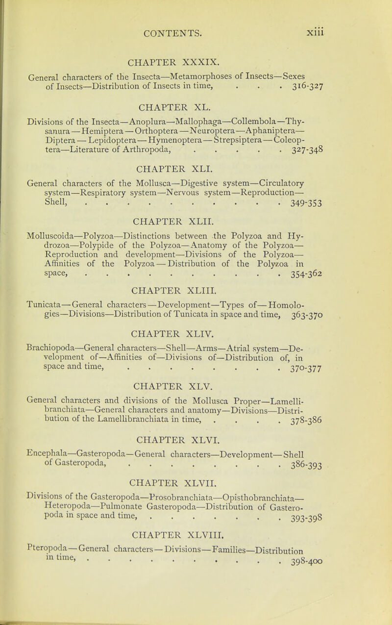CHAPTER XXXIX. General characters of the Insecta—Metamorphoses of Insects—Sexes of Insects—Distribution of Insects in time, . . . 316-327 CHAPTER XL. Divisions of the Insecta—Anoplura—Mallophaga—Collembola—Thy- sanura — Hemiptera — Orthoptera—Neuroptera —Aphaniptera— Diptera — Lepidoptera—Hymenoptera—S trepsiptera—Coleop- tera—Literature of Arthropoda, ..... 327-348 CHAPTER XLI. General characters of the MoUusca—Digestive system—Circulatory system—Respiratory system—Nervous system—Reproduction— Shell, 349-353 CHAPTER XLIL Molluscoida—Polyzoa—Distinctions between the Polyzoa and Hy- drozoa—Polypide of the Polyzoa—Anatomy of the Polyzoa— Reproduction and development—Divisions of the Polyzoa— Affinities of the Polyzoa — Distribution of the Polyzoa in space, 354-362 CHAPTER XLIIL Tunicata—General characters—Development—Types of—Homolo- gies—Divisions—Distribution of Tunicata in space and time, 363-370 CHAPTER XLIV. Brachiopoda—General characters—Shell—Arms—Atrial system—De- velopment of—Affinities of—Divisions of—Distribution of, in space and time, ........ 370-377 CHAPTER XLV. General characters and divisions of the Mollusca Proper—Lamelli- branchiata—General characters and anatomy—Divisions—Distri- bution of the Lamellibranchiata in time, .... 378-386 CHAPTER XLVI. Encephala—Gasteropoda—General characters—Development—Shell of Gasteropoda, 386-393 CHAPTER XLVII. Divisions of the Gasteropoda—Prosobranchiata—Opisthobranchiata— Heteropoda—Pulmonate Gasteropoda—Distribution of Gastero- poda in space and time, 393-398 CHAPTER XLVIIL Pteropoda—General characters — Divisions—Families—Distribution 398-400