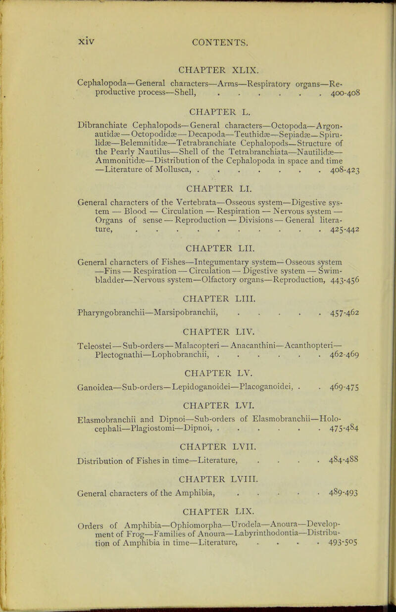 CHAPTER XLIX. Cephalopoda—General characters—Arms—Respiratory organs—Re- productive process—Shell, 400-408 CHAPTER L. Dibranchiate Cephalopods—General characters—Octopoda—Argon- autidse—Octopodidse—Decapoda—Teuthida;—Sepiadae—Spiru- lidse—Belemnitidse—Tetrabranchiate Cephalopods—Structure of the Pearly Nautilus—Shell of the Tetrabranchiata—Nautilidaj— Ammonitidse—Distribution of the Cephalopoda in space and time —Literature of MoUusca, 408-423 CHAPTER LI. General characters of the Vertebrata—Osseous system—Digestive sys- tem — Blood — Circulation — Respiration — Nervous system — Organs of sense — Reproduction — Divisions — General litera- ture, 425-442 CHAPTER LII. General characters of Fishes—Integumentary system—Osseous system —Fins — Respiration — Circulation — Digestive system — Swim- bladder—Nervous system—Olfactory organs—Reproduction, 443-456 CHAPTER LIII. Pharyngobranchii—Marsipobranchii, 457-462 CHAPTER LIV. Teleostei—Sub-orders — Malacopteri — Anacanthini—Acanthopteri— Plectognathi—Lophobranchii, ...... 462-469 CHAPTER LV. Ganoidea—Sub-orders—Lepidoganoidei—Placoganoidei, . . 469-475 CHAPTER LVL Elasmobranchii and Dipnoi—Sub-orders of Elasmobranchii—Holo- cephali—Plagiostomi—Dipnoi, 475-484 CHAPTER LVII. Distribution of Fishes in time—Literature, .... 484-488 CHAPTER LVIII. General characters of the Amphibia, 489-493 CHAPTER LIX. Orders of Amphibia—Ophiomorpha—Urodela—Anoura—Develop- ment of Frog—Families of Anoura—Labyrinthodontia—Distribu- tion of Amphibia in time—Literature, .... 493-505