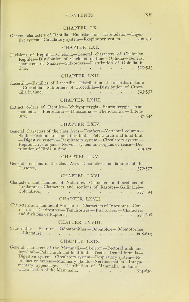 CHAPTER LX. General characters of Reptilia—Endoskeleton—Exoskeleton—Diges- tive system—Circulatory system—Respiratory system, . 506-510 CHAPTER LXI. Divisions of Reptilia—Chelonia—General characters of Chelonian Reptiles—Distribution of Chelonia in time—Ophidia—General characters of Snakes—Sub-orders—Distribution of Ophidia in time, 510-523 CHAPTER LXII. Lacertilia—Families of Lacertilia—Distribution of Lacertilia in time —CrocodiHa—Sub-orders of Crocodilia—Distribution of Croco- dilia in time, 5^3'537 CHAPTER LXin. Extinct orders of Reptiles—Tchthyopterygia—Sauropterygia—Ano- modontia — Pterosauria — Dinosauria — Theriodontia — Litera- ture, 537-548 CHAPTER LXIV. General characters of the class Aves—Feathers—Vertebral column— Skull—Pectoral arch and fore-limb—Pelvic arch and hind-limb — Digestive system — Respiratory system—Circulatoiy system— Reproductive organs—Nervous system and organs of sense—Dis- tribution of Birds in time, ...... 549-57° CHAPTER LXV. General divisions of the class Aves—Characters and families of the Cursores, 5 70-5 7 7 CHAPTER LXVI. Characters and families of Natatores—Characters and sections of Grallatores—Characters and sections of Rasores—Gallinacei— Columbacei, ......... 577-594 CHAPTER LXVn. Characters and families of Scansores—Characters of Insessores—Coni- rostres — Dentirostres — Tenuirostres — Fissirostres — Characters and divisions of Raptores, 594-608 CHAPTER LXVHT. Saurornithes — Saururae — Odontornithes —Odontolc?e— OdontotormEe —Literature, 608-613 CHAPTER LXIX. General characters of the Mammalia—Skeleton—Pectoral arch and fore-limb—Pelvic arch and hind-limb—Teeth—Dental formula— Digestive system—Circulatory system—Respiratory system—Re- productive system—Mammary glands—Nervous system—Integu- mentary appendages — Distribution of Mammalia in time — Classification of the Mammalia, 614-629