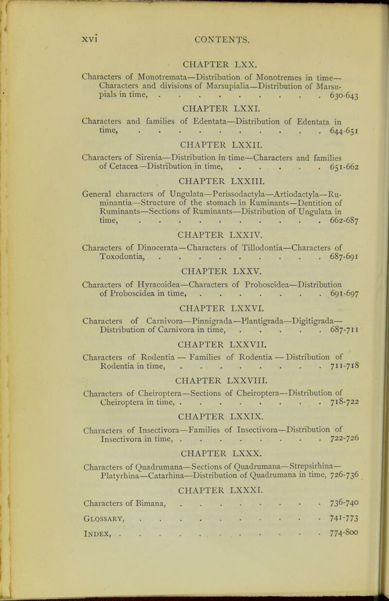 CHAPTER LXX. Characters of Monotremata—Distribution of Monotremes in time— Characters and divisions of Marsupialia—Distribution of Marsu- pials in time, 630-643 CHAPTER LXXI. Characters and families of Edentata—Distribution of Edentata in time, 644-651 CHAPTER LXXIT. Characters of Sirenia—Distribution in time—Characters and families of Cetacea—Distribution in time, ..... 651-662 CHAPTER LXXHI. General characters of Ungulata—Perissodactyla—Artiodactyla—Ru- minantia—Structure of the stomach in Ruminants—Dentition of Ruminants—Sections of Ruminants—Distribution of Ungulata in time, 662-687 CHAPTER LXXIV. Characters of Dinocerata—Characters of Tillodontia—Characters of Toxodontia, 687-691 CHAPTER LXXV. Characters of Hyracoidea—Characters of Proboscidea—Distribution of Pi'oboscidea in time 691-697 CHAPTER LXXVI. Characters of Carnivora—Pinnigrada—Plantigrada—Digitigrada— Distribution of Carnivora in time, 687-711 CHAPTER LXXVII. Characters of Rodentia — Families of Rodentia — Distribution of Rodentia in time, ........ 711-71S CHAPTER LXXVIII. Characters of Cheiroptera—Sections of Cheiroptera—Distribution of Cheiroptera in time, 718-722 CHAPTER LXXIX. Characters of Insectivora—Families of Insectivora—Distribution of Insectivora in time, 722-726 CHAPTER LXXX. Characters of Quadrumana—Sections of Quadrumana—Strepsirhina— Platyrhina—Catarhina—Distribution of Quadrumana in time, 726-736 CHAPTER LXXXI. Characters of Bimana, 736-740 Glossary, 741-773 Index, 774-800