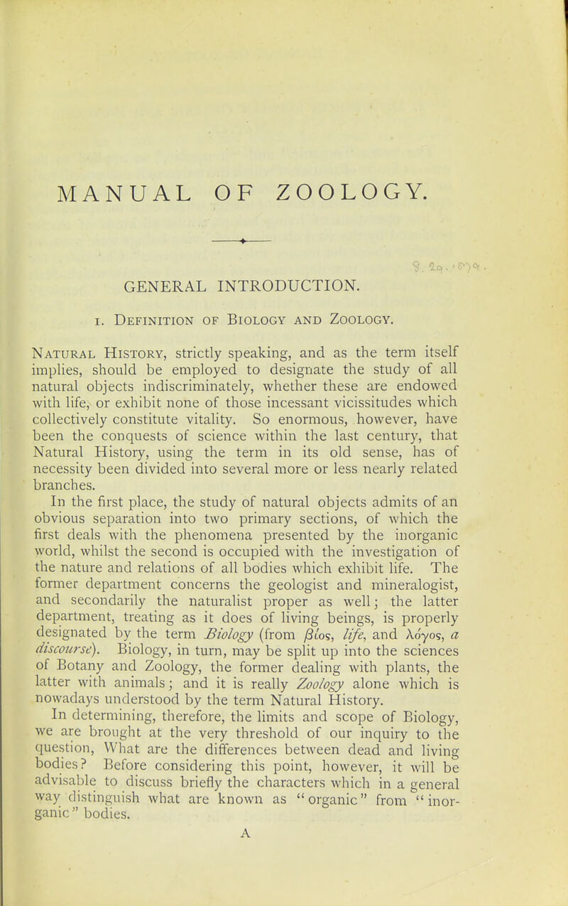 MANUAL OF ZOOLOGY. GENERAL INTRODUCTION. I. Definition of Biology and Zoology. Natural History, strictly speaking, and as the term itself implies, should be employed to designate the study of all natural objects indiscriminately, whether these are endowed with life, or exhibit none of those incessant vicissitudes which collectively constitute vitality. So enormous, however, have been the conquests of science within the last century, that Natural History, using the term in its old sense, has of necessity been divided into several more or less nearly related branches. In the first place, the study of natural objects admits of an obvious separation into two primary sections, of which the first deals with the phenomena presented by the inorganic world, whilst the second is occupied with the investigation of the nature and relations of all bodies which exhibit life. The former department concerns the geologist and mineralogist, and secondarily the naturalist proper as well; the latter department, treating as it does of living beings, is properly designated by the term Biology (from ^t'os, life, and Adyos, a discourse). Biology, in turn, may be split up into the sciences of Botany and Zoology, the former dealing with plants, the latter with animals; and it is really Zoology alone which is nowadays understood by the term Natural History. In determining, therefore, the limits and scope of Biology, we are brought at the very threshold of our inquiry to the question. What are the differences between dead and living bodies? Before considering this point, however, it will be advisable to discuss briefly the characters which in a general way distinguish what are known as organic from  inor- ganic  bodies. A