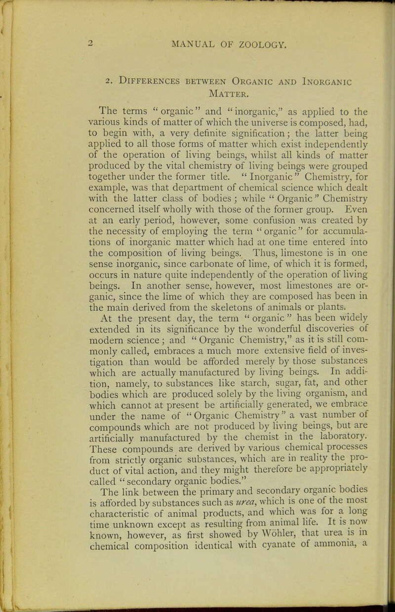2. Differences between Organic and Inorganic Matter. The terms  organic and  inorganic, as applied to the various kinds of matter of which the universe is composed, had, to begin with, a very definite signification; the latter being applied to all those forms of matter which exist independently of the operation of living beings, whilst all kinds of matter produced by the vital chemistry of living beings were grouped together under the former title.  Inorganic  Chemistry, for example, was that department of chemical science which dealt with the latter class of bodies ; while  Organic  Chemistry concerned itself wholly with those of the former group. Even at an early period, however, some confusion was created by the necessity of employing the term organic for accumula- tions of inorganic matter which had at one time entered into the composition of living beings. Thus, limestone is in one sense inorganic, since carbonate of lime, of which it is formed, occurs in nature quite independently of the operation of living beings. In another sense, however, most limestones are or- ganic, since the lime of which they are composed has been in the main derived from the skeletons of animals or plants. At the present day, the term  organic  has been widely extended in its significance by the wonderful discoveries of modern science ; and  Organic Chemistry, as it is still com- monly called, embraces a much more extensive field of inves- tigation than would be afforded merely by those substances which are actually manufactured by living beings. In addi- tion, namely, to substances like starch, sugar, fat, and other bodies which are produced solely by the living organism, and which cannot at present be artificially generated, we embrace under the name of  Organic Chemistry a vast number of compounds which are not produced by living beings, but are artificially manufactured by the chemist in the laboratory. These compounds are derived by various chemical processes from strictly organic substances, which are in reality the pro- duct of vital action, and they might therefore be appropriately called  secondary organic bodies. The link between the primary and secondary organic bodies is afforded by substances such as urea, which is one of the most characteristic of animal products, and which was for a long time unknown except as resulting from animal life. It is now known, however, as first showed by Wohler, that urea is in chemical composition identical with cyanate of ammonia, a
