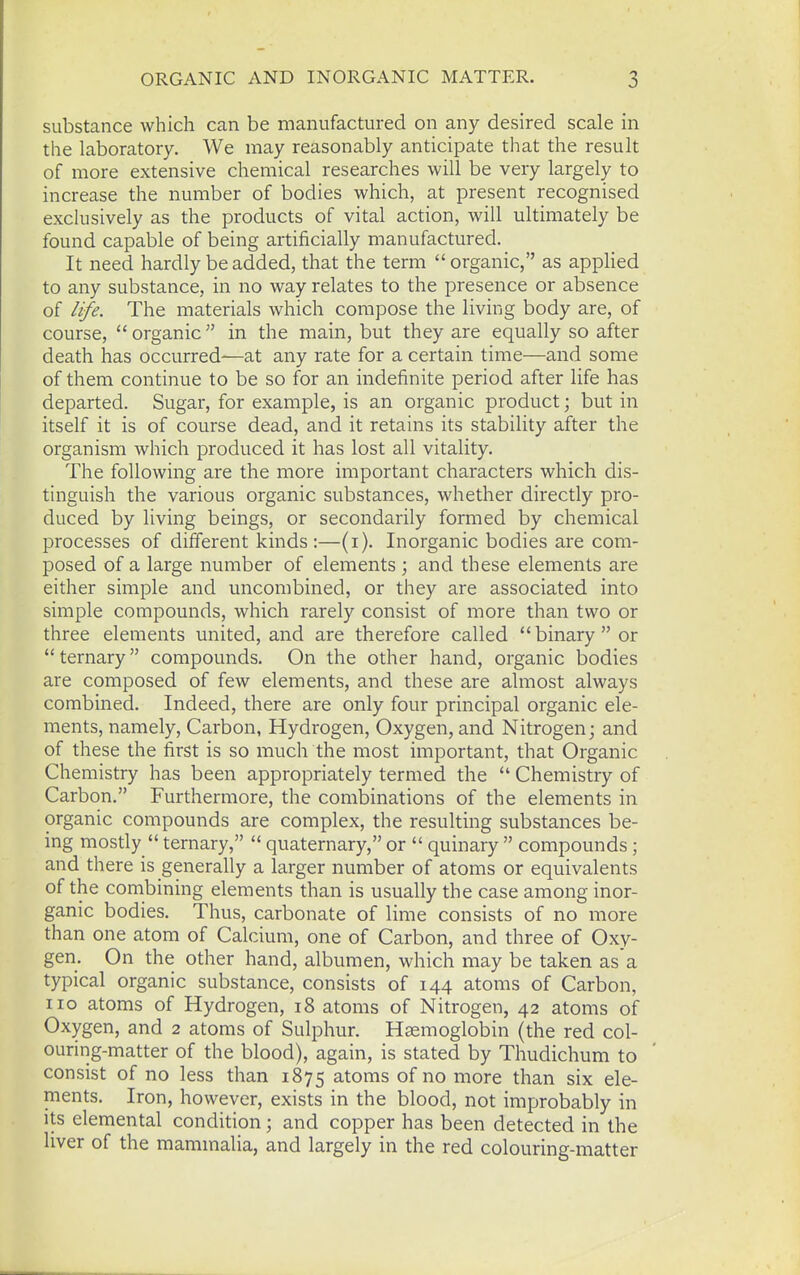 substance which can be manufactured on any desired scale in the laboratory. We may reasonably anticipate that the result of more extensive chemical researches will be very largely to increase the number of bodies which, at present recognised exclusively as the products of vital action, will ultimately be found capable of being artificially manufactured. It need hardly be added, that the term organic, as applied to any substance, in no way relates to the presence or absence of life. The materials which compose the living body are, of course, organic in the main, but they are equally so after death has occurred—at any rate for a certain time—and some of them continue to be so for an indefinite period after life has departed. Sugar, for example, is an organic product; but in itself it is of course dead, and it retains its stability after the organism which produced it has lost all vitality. The following are the more important characters which dis- tinguish the various organic substances, whether directly pro- duced by living beings, or secondarily formed by chemical processes of different kinds :—(i). Inorganic bodies are com- posed of a large number of elements ; and these elements are either simple and uncombined, or they are associated into simple compounds, which rarely consist of more than two or three elements united, and are therefore called binary or  ternary compounds. On the other hand, organic bodies are composed of few elements, and these are almost always combined. Indeed, there are only four principal organic ele- ments, namely. Carbon, Hydrogen, Oxygen, and Nitrogen; and of these the first is so much the most important, that Organic Chemistry has been appropriately termed the  Chemistry of Carbon. Furthermore, the combinations of the elements in organic compounds are complex, the resulting substances be- ing mostly  ternary,  quaternary, or  quinary  compounds; and there is generally a larger number of atoms or equivalents of the combining elements than is usually the case among inor- ganic bodies. Thus, carbonate of lime consists of no more than one atom of Calcium, one of Carbon, and three of Oxy- gen. On the other hand, albumen, which may be taken as'a typical organic substance, consists of 144 atoms of Carbon, no atoms of Hydrogen, 18 atoms of Nitrogen, 42 atoms of Oxygen, and 2 atoms of Sulphur. Haemoglobin (the red col- ouring-matter of the blood), again, is stated by Thudichum to consist of no less than 1875 atoms of no more than six ele- ments. Iron, however, exists in the blood, not improbably in its elemental condition; and copper has been detected in the liver of the mammalia, and largely in the red colouring-matter